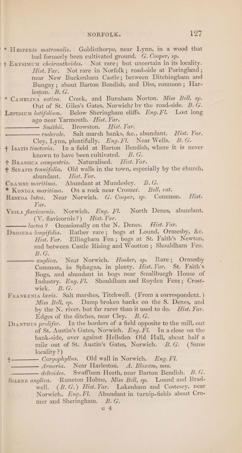 had formerly been cultivated ground. G'. Cooper, sp. Hist. Yar. Not rare in Norfolk; road-side at Poringland ; near New Buckenham Castle; between Ditchingham and Bungay; about Barton Bendish, and Diss, common; Har- leston. B.G. * CamELina sativa, Creek, and Burnham Norton. Miss Bell, sp. Out of St. Giles’s Gates, Norwich; by the road-side. B. G. Leriwium Jatifolium. Below Sheringham cliffs. Eng. Fl. Lost long ago near Yarmouth. Hist. Yar. Smithii. Browston. Hist. Yar. ruderale. Salt marsh banks, &amp;c., abundant. Hist. Yar. Cley, Lynn, plentifully. Eng.Fl. Near Wells. B.G. known to have been cultivated. 2B. G. + Brassica campestris. Naturalised. Hist. Yar. + Sixavis tenuifolia. Old walls in the town, especially by the church, abundant. Hist. Yar. Cramps maritima. Abundant at Mundesley. 2&amp;.G. * Konica maritima. Onarock near Cromer. Bell, cat. Resepa lutea. Near Norwich. G. Cooper, sp. Common. iist. Yar. Viota flavicornis. Norwich. Eng. Fl. North Denes, abundant. (V. flavicornis?) Hist. Yar. lactea? Occasionally on the N.. Denes. #iist. Yar. Drosera longifolia. Rather rare; bogs at Lound, Ormesby, &amp;c. Hist. Yar. Ellingham Fen; bogs at St. Faith’s Newton, and between Castle Rising and Wootton ; Shouldham Fen. B.G. anglica. Near Norwich. Hooker, sp. Rare; Ormesby Common,.in Sphagna, in plenty. Hist. Yar. St. Faith’s Bogs, and abundant in bogs near Smallburgh House of Industry. Eng. Fi. Shouldham and Royden Fens; Crost- wick. © BiG. Franxenta levis. Salt marshes, Titchwel]. (From a correspondent. ) Miss Bell, sp. Damp broken banks on the S. Denes, and by the N. river, but far rarer than it used to do. Hist. Yar. Edges of the ditches, near Cley. B.G. Diantuus prolifer. Inthe borders of a field opposite to the mill, out of St. Austin’s Gates, Norwich. Eng. Fl. In aclose on the bank-side, over against Hellsden Old Hall, about half a mile out of St. Austin’s Gates, Norwich. B.G. (Same locality ?) Caryophyllus. Old wallin Norwich. Eng. Fl. Armeria. Near Harleston. A. Bloxam, mss. deltoides. Swaffham Heath, near Barton Bendish. B. G. Sirens anglica. Runcton Holme, Miss Bell, sp. Lound and Brad- well. (B.G.) Hist. Yar. Lakenham and Costesey, near Norwich. Eng. Fl. Abundant in turnip-fields about Cro- mer and Sheringham. B.G. a4 +