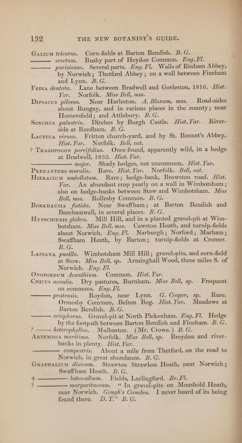 Gauium tricorne. Corn-fields at Barton Bendish. B. G. erectum. Bushy part of Heydon Common, Eng. Fl. parisiense. Several parts. Eng. Fl. Walls of Binham Abbey, by Norwich; Thetford Abbey; on a wall between Fincham and Lynn. B.G. Fepra dentata. Lane between Bradwell and Gorlesten, 1816. Hist. Yar. Norfolk. Miss Bell, mss. Dirsacus pilosus. Near Harleston. A. Blocam, mss. Road-sides about Bungay, and in various places in the county; near Homersfield; and Attlebury. B.G. Soncuus palustris. Ditches by Burgh Castle. Hist. Yar. River- side at Reedham. B. G. Lacruca virosa. Fritton church-yard, and by St. Bennet’s Abbey. Hist. Yar. Norfolk. Bell, cat. ? Tracorocon porrifolius. Once found, apparently wild, in a hedge at Bradwell, 1832. Hist. Yar. ————— major. Shady hedges, not uncommon. Hist. Yar. PRENANTHES muralis. Rare. Hist. Yar. Norfolk. Bell, cat. Hieracium umbellatum. Rare; hedge-bank, Browston road. Hist. Yar. An abundant crop yearly on a wall in Wimbotsham ; also on hedge-banks between Stow and Wimbotsham. Miss Bell, mss. Rollesby Common. B. G. Borxuavusia fetida. Near Swaffham; at Barton Bendish and Beechamwell, in several places. B. G. Hyrocuaris glabra. Mill Hill, and in a planted gravel-pit at Wim- botsham. Miss Bell, mss. Cawston Heath, and turnip-fields about Norwich. Eng. Fl. Narburgh; Norford; Marham ; Swaffham Heath, by Barton; turnip-fields at Cromer. B. G. Larsana pusilla. Wimbotsham Mill Hill; gravel-pits, and corn-field at Stow. Miss Bell, sp. Arminghall Wood, three miles S. of Norwich. Eng. Fi. Onororpum Acanthium. Common. Hist. Yar. Cnicus acaulis. Dry pastures, Burnham. Miss Bell, sp. Frequent. on commons. Lng. Fl. pratensis. | Roydon, near Lynn. G. Cooper, sp. _ Rare. Ormesby Common, Belton Bog. Hist. Yar. Meadows at Barton Bendish. B. G. eriophorus. Gravel-pit at North Pickenham. Eng. Fl. Hedge by the footpath between Barton Bendish and Fincham. B. G. ? heterophyllus. Mulbarton. (Mr. Crowe.) B.G. ARTEMISIA maritima. Norfolk. Miss Bell, sp. Breydon and river- banks in plenty. Hist. Var. campestris. About a mile from Thetford, on the road to Norwich, in great abundance. B. G. GNAPHALIUM diovicum. Strawton Strawless Heath, near Norwich; Swaffham Heath. B. G. + luteo-album. Fields, Larlingford. Br. Fl. ? —_____—-- margaritaceum. “In grayel-pits on Moushold Heath, near Norwich. Gough's Camden. I never heard of its being found there. D.7.” B.G.