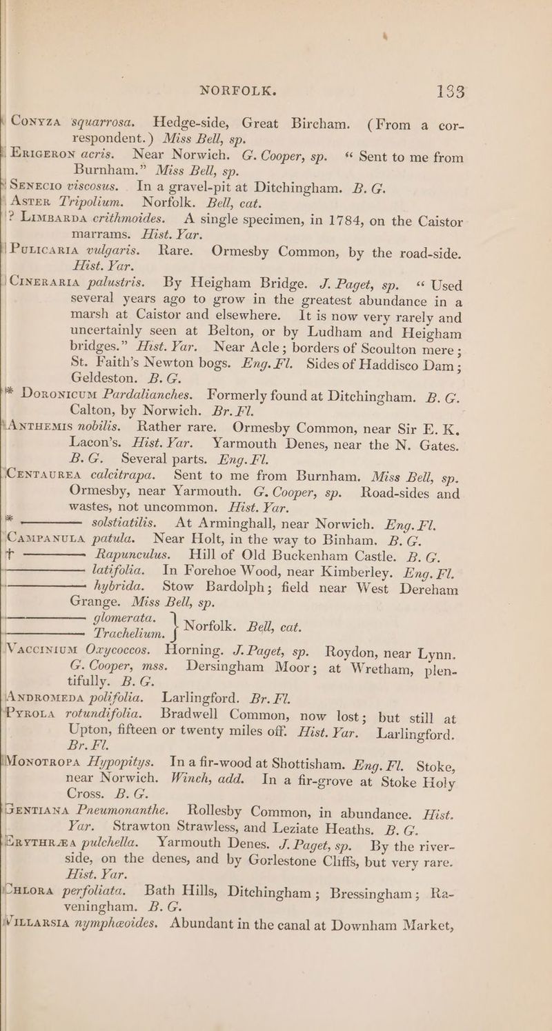 Conyza squarrosa. Hedge-side, Great Bircham. (From a cor- respondent.) Miss Bell, sp. Ericrron acris. Near Norwich. G. Cooper, sp.‘ Sent to me from Burnham.” Miss Bell, sp. ‘Senecio viscosus. In a gravel-pit at Ditchingham. B. G. /AsteR Tripolium. Norfolk. Bell, cat. '? Lovgarpa erithmoides. A single specimen, in 1784, on the Caistor marrams. fist. Var. /Poricaria vulgaris. Rare. Ormesby Common, by the road-side. EMist. Yar. |\Crineraria palustris. By Heigham Bridge. J. Paget, sp.‘ Used several years ago to grow in the greatest abundance in a marsh at Caistor and elsewhere. It is now very rarely and uncertainly seen at Belton, or by Ludham and Heigham bridges.” Hist. Yar. Near Acle; borders of Scoulton mere ; St. Faith’s Newton bogs. Eng. Fl. Sides of Haddisco Dam ; Geldeston. B. G. * Doronicum Pardalianches. Formerly found at Ditchingham. 2B. G. Calton, by Norwich. Br. Fl. ‘AntTHEMIs nobilis. Rather rare. Ormesby Common, near Sir E. K,. Lacon’s. Hist. Yar. Yarmouth Denes, near the N. Gates. B.G. Several parts. Eng. Fl. CENTAUREA calcitrapa. Sent to me from Burnham. Miss Bell, sp. Ormesby, near Yarmouth. G. Cooper, sp. Road-sides and wastes, not uncommon. Hist. Var. solstiatilis. At Arminghall, near Norwich. Eng. Fi. CampanuLa patula. Near Holt, in the way to Binham. B. G. + Rapunculus. Hill of Old Buckenham Castle. 2. G. latifolia. In Forehoe Wood, near Kimberley. Eng. Fl. hybrida. Stow Bardolph; field near West Dereham Grange. Miss Bell, sp. Truchelinn. } Norolk. Bell, eat Vaccinium Oxycoccos. Horning. J. Paget, sp. Roydon, near Lynn. G. Cooper, mss. Dersingham Moor; at Wretham, plen- tifully. B. G. AnpRomeDA polifolia. Larlingford. Br. FV. Pyrota rotundifolia. Bradwell Common, now lost; but still at Upton, fifteen or twenty miles off. Hist. Var. Larlingford. Br. Fl. Monotrrora Hypopitys. Ina fir-wood at Shottisham. Eng. Fl. Stoke, near Norwich. Winch, add. In a fir-grove at Stoke Holy Cross. B.G. GENTIANA Pneumonanthe. Rollesby Common, in abundance. Hist. Yar. Strawton Strawless, and Leziate Heaths. B. G. ErytTHrR#s pulchella. Yarmouth Denes, J. Paget, sp. By the river- side, on the denes, and by Gorlestone Cliffs, but very rare. Hist. Yar. HLoRA perfoliata. Bath Hills, Ditchingham ; Bressingham; Ra- veningham. &amp;. G. WVittarsta nympheoides. Abundant in the canal at Downham Market, *