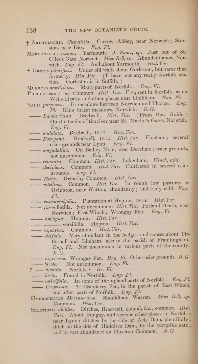 + AristoLocHiA Clematitis. Carrow Abbey, near Norwich ; Stur- ston, near Diss. Eng. Fl. Mercurratis annua. Yarmouth. J. Paget, sp. Just out of St. Giles’s Gate, Norwich. Miss Bell, sp. Abundant above, Nor- wich. Eng. Fl. And about Yarmouth. Hist. Yar. + Unrrica pilulifera. Under old walls about Gorleston, but rarer than formerly. Hist. Yar. (1 have not any really Norfolk sta- tion. Gorleston is in Suffolk. ) Quercus sessiliflora. Many partsof Norfolk. Eng. Fl. Poruwus canescens. Common. Hist. Yar. Frequent in Norfolk, as on Wells Heath, and other places near Holkham. Eng. Fi. Sauix purpurea. In meadows between Norwich and Thorpe. Eng. Fl. King Street meadows, Norwich. B.G. Lambertiana. Bradwell. Hist. Yar. (From Bot. Guide.) — On the banks of the river near St. Martin’s Gates, Norwich. Eng. Fl. undulata. Bradwell, 1810. Hist. Yar. Forbyana. Bradwell, 1810. Hist. Yar. Fincham ;_ several osier grounds near Lynn. Lng. Fl. amygdalina. On Badley Moor, near Dereham ; osier grounds, not uncommon. Lng. Fl. —— triandra. Common. Hist. Yar. Lakenham. Winch, add. - decipiens. Common. Hist. Yar. Cultivated in several osier grounds. Eng. Fl. . —— Helix. Ormesby Common. Hist. Yar. —— vitellina. Common. Hist. Yar. In rough low pastures at Ovington, near Watton, abundantly ; and truly wild. Eng. Fi. —— rosmarinifolia. Plantation at Hopton, 1806. Hist. Yar. fusca foetida. Not uncommon. Hist. Yar. Porland Heath, near Norwich ; East Winch; Wrongay Fen. Eng. Fi. ambigua. Hopton. Hist. Yar. versifolia. Hopton. Hist. Yar. aquatica. Common. Hist. Yar. — oleifolia. Very abundant in the hedges and copses about Tit- tleshall and Litcham, also in the parish of Framlingham. Eng. Fl. Not uncommon in various parts of the county. BG: nigricans. Wrongay Fen. Eng. Fl. Other osier grounds. B. G. _—— bicolor. Not uncommon. Eng. Fl. ? —— hastata. Norfolk? Br. Fl. ——hirta. Found in Norfolk. Eng. Fl. ; cotinifolia. In some of the upland parts of Norfolk. ng. Fl. ——— Croweana. At Cranberry Fen, in the parish of East Winch, and other parts of Norfolk. Eng. Fl. Hyprocuaris Morsus-rane. Shouldham Warren. Miss Bell, sp, Common. ist. Yar. Srratrores aloides. Ditches, Bradwell, Lound, &amp;ce., common. Hist. Yar. About Bungay, and various other places in Norfolk ; near Lynn; ditches by the side of Acle Dam, plentifully ditch on the side of Haddiseco Dam, by the turnpike gate ; and in vast abundance on Hoyeton Common. &amp;.G. ———