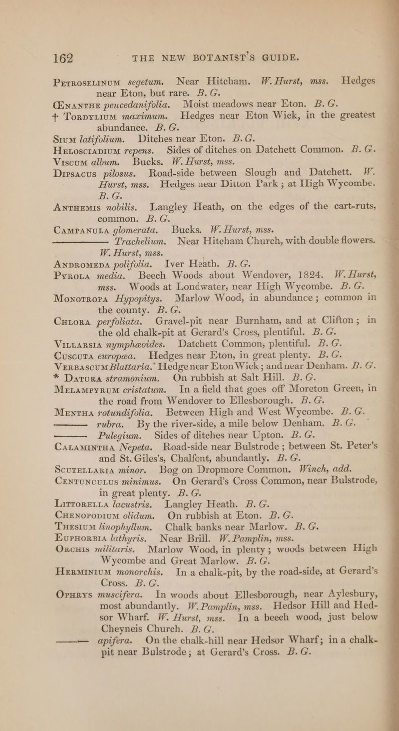 Perrosrrinum segetum. Near Hitcham. W. Hurst, mss. Hedges near Eton, but rare. B.G. CENantTHE peucedanifolia. Moist meadows near Eton. B. G. + Torpytium maximum. Hedges near Eton Wick, in the greatest abundance. B. G. Srum latifolium. Ditches near Eton. B.G. Hetosciapium repens. Sides of ditches on Datchett Common. 2. G. Viscum album. Bucks. W. Hurst, mss. Diesacus pilosus. Road-side between Slough and Datchett. W. Hurst, mss. Hedges near Ditton Park ; at High Wycombe. B.G. Antuemis nobilis. Langley Heath, on the edges of the cart-ruts, common. £&amp;. G. Campanuta glomerata. Bucks. W. Hurst, mss. Trachelium. Near Hitcham Church, with double flowers. W. Hurst, mss. Anpromepa polifolia. Iver Heath. B. G. Pyroxta media. Beech Woods about Wendover, 1824. W. Hurst, mss. Woods at Londwater, near High Wycombe. 2. G. Monorrora Hypopitys. Marlow Wood, in abundance ; common in the county. B.G. Cutora perfoliata. Gravel-pit near Burnham, and at Clifton; in the old chalk-pit at Gerard’s Cross, plentiful. B. G. Vinrarsia nympheoides. Datchett Common, plentiful. B. G. Cuscuta europea. Hedges near Eton, in great plenty. B. G. Verzascum Blattaria.’ Hedgenear Eton Wick ; andnear Denham. B. G. * Datura stramonium. On rubbish at Salt Hill. B.G. Mevamryrum cristatum. In a field that goes off Moreton Green, in the road from Wendover to Ellesborough. B. G. Menrtua rotundifolia. Between High and West Wycombe. 28. G. rubra. By the river-side, a mile below Denham. B.G. Pulegium. Sides of ditches near Upton. B. G. Catamintua Nepeta. Road-side near Bulstrode ; between St. Peter's and St. Giles’s, Chalfont, abundantly. 2B. G. Scureriaria minor. Bog on Dropmore Common. Winch, add. Centuncutus minimus. On Gerard’s Cross Common, near Bulstrode, in great plenty. B. G. Lirroreiya lacustris. Langley Heath. 2B. G. Cuenopopium olidum. On rubbish at Eton. B. G. Tuesium linophyllum. Chalk banks near Marlow. B. G. Evrnorsia lathyris. Near Brill. W. Pamplin, mss. Orcuis militaris. Marlow Wood, in plenty; woods between High Wycombe and Great Marlow. B. G. HeErMIniuM monorchis. In a chalk-pit, by the road-side, at Gerard’s Cross. B. G. Orurys muscifera. In woods about Ellesborough, near Aylesbury, most abundantly. W. Pamplin, mss. Hedsor Hill and Hed- sor Wharf. W. Hurst, mss. In a beech wood, just below Cheyneis Church. B. G. apifera. On the chalk-hill near Hedsor Wharf; ina chalk- pit near Bulstrode; at Gerard’s Cross. B. G.