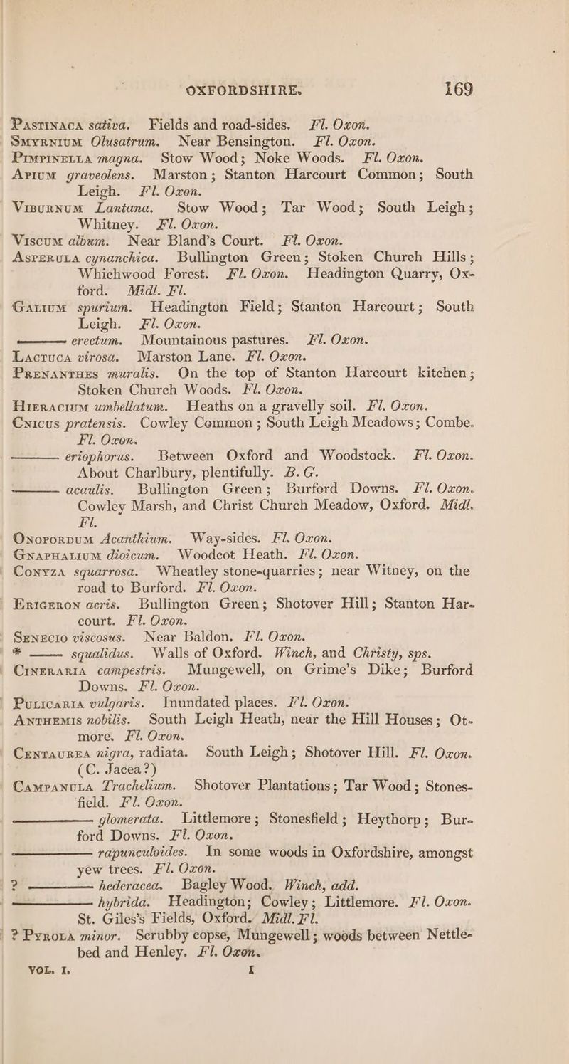 Pastinaca sativa. Fields and road-sides. Fl. Oxon. Smyrnium Olusatrum. Near Bensington. Fl. Oxon. PimpineLta magna. Stow Wood; Noke Woods. Fl. Oxon. Avium graveolens. Marston; Stanton Harcourt Common; South Leigh. Fl. Oxon. Visurnum Lantana. Stow Wood; Tar Wood; South Leigh; Whitney. £1. Oxon. Viscum album. Near Bland’s Court. Fi. Oxon. AsPrERULA cynanchica. Bullington Green; Stoken Church Hills; Whichwood Forest. #7.Oxon. Headington Quarry, Ox- ford. Midl. Fl. Gatium spurium. Headington Field; Stanton Harcourt; South Leigh. Fl. Oxon. erectum. Mountainous pastures. #1. Oxon. Lacruca virosa. Marston Lane. Fl. Oxon. Prenantues muralis. On the top of Stanton Harcourt kitchen ; Stoken Church Woods. Fl. Oxon. Hieracium wmbellatum. Heaths on a gravelly soil. Fl. Oxon. Cynicus pratensis. Cowley Common ; South Leigh Meadows ; Combe. Fl. Oxon. eriophorus. Between Oxford and Woodstock. Fl. Oxon. About Charlbury, plentifully. B.G. acaulis. Bullington Green; Burford Downs. Fl. Ozon. Cowley Marsh, and Christ Church Meadow, Oxford. Midl. Fi. Onororpum Acanthium. Way-sides. Fl. Oxon. GnarHatium dioicum. Woodcot Heath. Fil. Oxon. Conyza squarrosa. Wheatley stone-quarries; near Witney, on the road to Burford. Fl. Oxon. ' 1 court. El. Oxon. Senecio viscosus. Near Baldon. F1. Oxon. squalidus. Walls of Oxford. Winch, and Christy, sps. Crveraria campestris. Mungewell, on Grime’s Dike; Burford Downs. Fl. Oxon. AntueEmis nobilis. South Leigh Heath, near the Hill Houses; Ot- more. Fl. Oxon. (C. Jacea?) field. Fl. Oxon. glomerata. Littlemore; Stonesfield; Heythorp; Bur- ford Downs. Fl. Oxon. rapunculoides. In some woods in Oxfordshire, amongst yew trees. Fl. Oxon. hederacea, Bagley Wood. Winch, add. hybrida. Weadington; Cowley; Littlemore. FJ. Oxon. St. Giles’s Fields, Oxford. Midl. Fl. ? Pyroxa minor. Scrubby copse, Mungewell; woods between Nettle- bed and Henley. Fl. Oxon. VOL, I, I