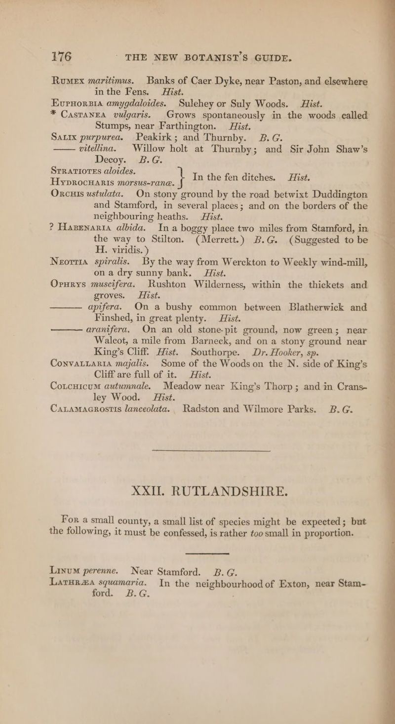 Rumex maritimus. Banks of Caer Dyke, near Paston, and elsewhere inthe Fens. Hist. Evrnorsia amygdaloides. Sulehey or Suly Woods. Hist. * CasraneA vulgaris. Grows spontaneously in the woods called Stumps, near Farthington. Hist. Sauix purpurea. Peakirk; and Thurnby. B.G. vitellina. Willow holt at Thurnby; and Sir John Shaw’s Decoy. B.G. Srratiores aloides. Hyprocuaris morsus-rane. Oxcuis ustulata. On stony ground by the road betwixt Duddington and Stamford, in several places; and on the borders of the neighbouring heaths. Hist. ? Hazenartia albida. Ina boggy place two miles from Stamford, in the way to Stilton. (Merrett.) B.G. (Suggested to be H. viridis.) Neorrta spiralis. By the way from Werckton to Weekly wind-mill, on a dry sunny bank. Hist. Orurys muscifera. Rushton Wilderness, within the thickets and groves. Hist. apifera. On a bushy common between Blatherwick and Finshed, in great plenty. Hist. aranifera. On an old stone-pit ground, now green; near Walcot, a mile from Barneck, and on a stony ground near King’s Cliff. Hist. Southorpe. Dr. Hooker, sp. Convatiaria majalis. Some of the Woods on the N. side of King’s Cliff are full of it. Hist. Cotcuicum autumnale. Meadow near King’s Thorp; and in Crans~ ley Wood. Hist. Caramacrostis lanceolata. Radston and Wilmore Parks. B.G. In the fen ditches. Hist. XXII. RUTLANDSHIRE. Fora small county, a small list of species might be expected; but the following, it must be confessed, is rather too small in proportion. Linum perenne. Near Stamford. 3B. G. Laruraa squamaria. In the neighbourhood of Exton, near Stam- ford. B.G.