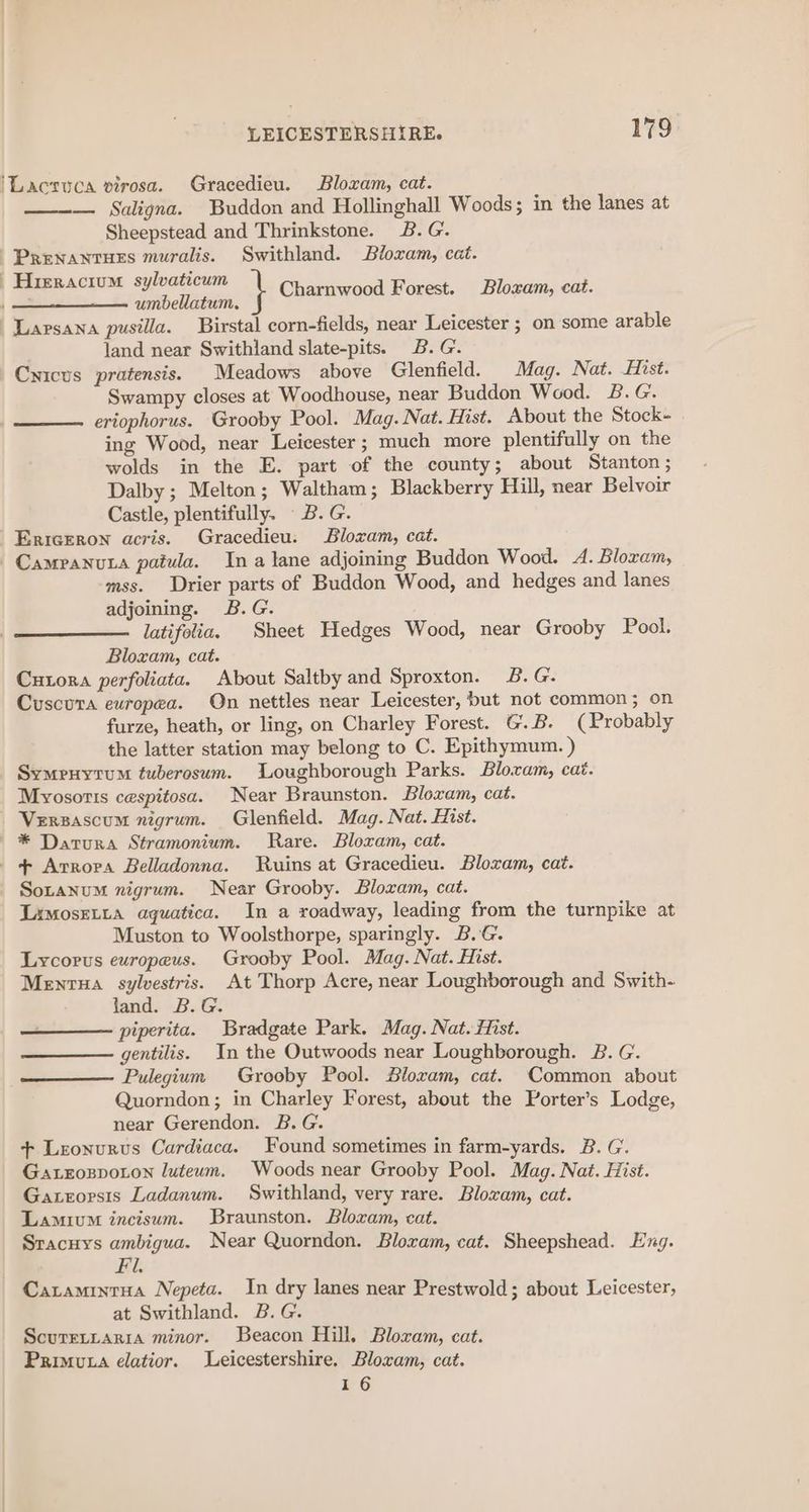 'Lacsuca virosa. Gracedieu. Bloxam, cat. — Saligna. Buddon and Hollinghall Woods; in the lanes at Sheepstead and Thrinkstone. 2B. G. -Prenantrues muralis. Swithland. Bloxam, cat. | ape A Clu lg tg } Charnwood Forest. Bloxam, cat. umbellatum, Larsana pusilla. Birstal corn-fields, near Leicester ; on some arable land near Swithland slate-pits. B.G. Cyicus pratensis. Meadows above Glenfield. Mag. Nat. Hist. Swampy closes at Woodhouse, near Buddon Wood. B.G. eriophorus. Grooby Pool. Mag. Nat. Hist. About the Stock- ing Wood, near Leicester; much more plentifully on the wolds in the E. part of the county; about Stanton; Dalby ; Melton; Waltham; Blackberry Hill, near Belvoir Castle, plentifully. B.G. Ericeron acris. Gracedieu. Blozam, cat. Campanuta paiua. Ina lane adjoining Buddon Wood. A. Bloram, mss. Drier parts of Buddon Wood, and hedges and lanes adjoining. B.G. latifolia. Sheet Hedges Wood, near Grooby Pool. Bloxam, cat. Cutora perfoliata. About Saltby and Sproxton. 2B. G. Cuscura europea. On nettles near Leicester, but not common; on furze, heath, or ling, on Charley Forest. GB. (Probably the latter station may belong to C. Epithymum. ) Symeruytum tuberosum. Loughborough Parks. Blocam, cat. Mvyosotts cespitosa. Near Braunston. Bloxam, cat. Verzascum nigrum. Glenfield. Mag. Nat. Hist. * Datura Stramonium. Rare. Bloxam, cat. _ + Avrora Belladonna. Ruins at Gracedieu. Bloxam, cat. Soranum nigrum. Near Grooby. Blozam, cat. LimosELtta aquatica. In a roadway, leading from the turnpike at Muston to Woolsthorpe, sparingly. B.G. Lycopus europeus. Grooby Pool. Mag. Nat. Hist. Mentua sylvestris. At Thorp Acre, near Loughborough and Swith- jand. B.G. piperita. Bradgate Park. Mag. Nat. fist. gentilis. In the Outwoods near Loughborough. B. G. Pulegium Grooby Pool. Bloram, cat. Common about Quorndon; in Charley Forest, about the Porter’s Lodge, near Gerendon. B.G. + Leonurus Cardiaca. Found sometimes in farm-yards. B. G. Gaxroxspoton luteum. Woods near Grooby Pool. Mag. Nat. Hist. Gatrorsis Ladanum. Swithland, very rare. Blozam, cat. Lamivm incisum. Braunston. Bloxam, cat. Sracuys ambigua. Near Quorndon. Bloxam, cat. Sheepshead. Eng. Fi. Caramintua Nepeta. In dry lanes near Prestwold; about Leicester, at Swithland. B.G. Scuretitaria minor. Beacon Hill, Bloxam, cat. Primuta elatior. Leicestershire. Bloxam, cat. 16
