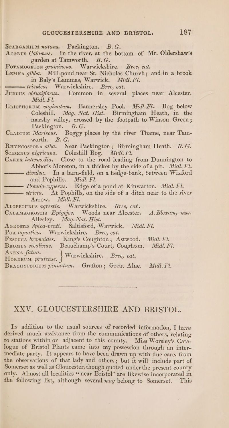 SparGaniuM zatans. Packington. B.G. Acorvus Calamus. In the river, at the bottom of Mr. Oldershaw’s garden at Tamworth. 2B.G. PoraMoGETON gramineus. Warwicksbire. Bree, cat. Lemna gibba. Mill-pond near St. Nicholas Church; and in a brook in Baly’s Lammas, Warwick. Médl. Fl. triswlea. Warwickshire. Bree, cat. Juncus obtusiflorus. Common in several places near Alcester. Midi. Fl. Exioruorum vaginatum., Bannersley Pool. Midl.Fl. Bog below Coleshill. Mag. Nat. Hist. Birmingham Heath, in the marshy valley, crossed by the footpath to Winson Green ; Packington. B.G. Crapium Mariscus. Boggy places by the river Thame, near Tam- worth. B.G. Ruyncosrora alba. Near Packington; Birmingham Heath. B.G. Scuanus nigricans. Coleshill Bog. Midl. Fl. Carex intermedia. Close to the road leading from Dunnington to Abbot’s Moreton, in a thicket by the side ofa pit. Midl. Fl. divulsa. Ina barn-field, on a hedge-bank, between Wixford and Pophills. Mid. Fl. Pseudo-cyperus. Edge of a pond at Kinwarton. Midl. Fl. stricta. At Pophills, on the side of a ditch near to the river Arrow. Midl. Fl. ALorecurus agrestis. Warwickshire. Bree, cat. Catamacrostis Epigejos. Woods near Alcester. A. Bloxam, mss, Allesley. Mag. Nat. Hist. Acrostis Spica-venti. Saltisford, Warwick. Midi. Fi. Poa aquatica. Warwickshire. Bree, cat. Festuca bromoides. King’s Coughton; Astwood. Midi. Fi. Bromus secalinus. Beauchamp’s Court, Coughton. Midl. £7. \aakhelagae 1 Warwickshire. Bree, cat. HorvevM pratense. { BracuyPopium pinnatum. Grafton; Great Alne. Midl. Fi. XXV. GLOUCESTERSHIRE AND BRISTOL. In addition to the usual sources of recorded information, I have derived much assistance from the communications of others, relating to stations within or adjacent to this county. Miss Worsley’s Cata- logue of Bristol Plants came into my possession through an inter- mediate party. It appears to have been drawn up with due care, from the observations of that lady and others; but it will include part of Somerset as well as Gloucester, though quoted under the present county only. Almost all localities “near Bristol” are likewise incorporated in the following list, although several may belong to Somerset. This