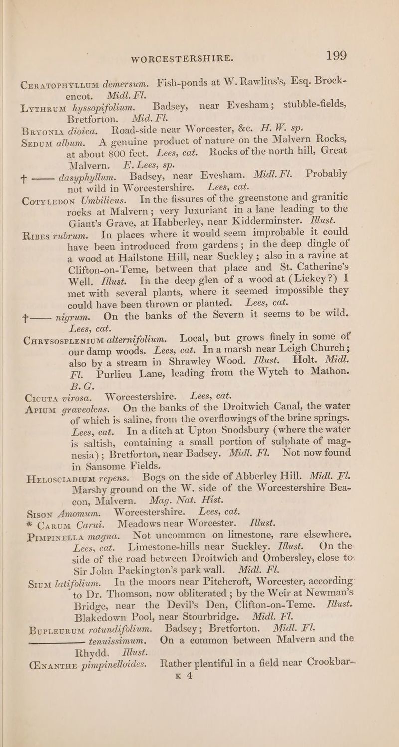 CERATOPHYLLUM demersum. Fish-ponds at W. Rawlins’s, Esq. Brock- encot. Midl. Fl. Lyrurum hyssopifolium. Badsey, near Evesham ; stubble-fields, Bretforton. Mid. Fl. Bryonta dioica. Road-side near Worcester, &amp;c. H. W. sp. Sepum album. A genuine product of nature on the Malvern Rocks, at about 800 feet. Lees, cat. Rocks of the north hill, Great Malvern. JL. Lees, sp. T dasyphyllum. Badsey, near Evesham. Midl. Fi. Probably not wild in Worcestershire. Lees, cat. Corytepox Umbilicus. In the fissures of the greenstone and granitic rocks at Malvern; very luxuriant in a lane leading to the Giant’s Grave, at Habberley, near Kidderminster. Idlust. Rises rubrum. In plaees where it would seem improbable it could have been introduced from gardens; in the deep dingle of a wood at Hailstone Hill, near Suckley ; also in a ravine at Clifton-on-Teme, between that place and St. Catherine’s Well. Jilust. In the deep glen of a wood at (Lickey?) I met with several plants, where it seemed impossible they could have been thrown or planted. Lees, cat. + nigrum. On the banks of the Severn it seems to be wild. Lees, cat. CurysosPLEeniuM alternifolium. Local, but grows finely in some of our damp woods. Lees, cat. Ina marsh near Leigh Church ; also by a stream in Shrawley Wood. Jilust. Holt. Midi. Fl. Purlieu Lane, leading from the Wytch to Mathon. BiG. Cicuta virosa. Worcestershire. Lees, cat. Arium graveolens. On the banks of the Droitwich Canal, the water of which is saline, from the overflowings of the brine springs. Lees, cat. In aditchat Upton Snodsbury (where the water is saltish, containing a small portion of sulphate of mag- nesia); Bretforton, near Badsey. Midl. F’ 7. Not now found in Sansome Fields. Hetosciapium repens. Bogs on the side of Abberley Hill. Midl. Fi. Marshy ground on the W. side of the Worcestershire Bea- con, Malvern. Mag. Nat. Hist. Sison Amomum. Worcestershire. Lees, cat. * Carum Carui. Meadows near Worcester. Tllust. Pimrrneita magna. Not uncommon on limestone, rare elsewhere. Lees, cat. Limestone-hills near Suckley. Jilust. On the side of the road between Droitwich and Ombersley, close to: Sir John Packington’s park wall. Midl. FI. Srum latifolium. In the moors near Pitchcroft, Worcester, according to Dr. Thomson, now obliterated ; by the Weir at Newman’s Bridge, near the Deyil’s Den, Clifton-on-Teme. Jilust. Blakedown Pool, near Stourbridge. Midl. Fl. Burieurum rotundifolium. Badsey; Bretforton. Midl. Fl. tenuissimum. On a common between Malvern and the Rhydd. Jllust. (inanrux pimpinelloides. Rather plentiful in a field near Crookbar-- k 4