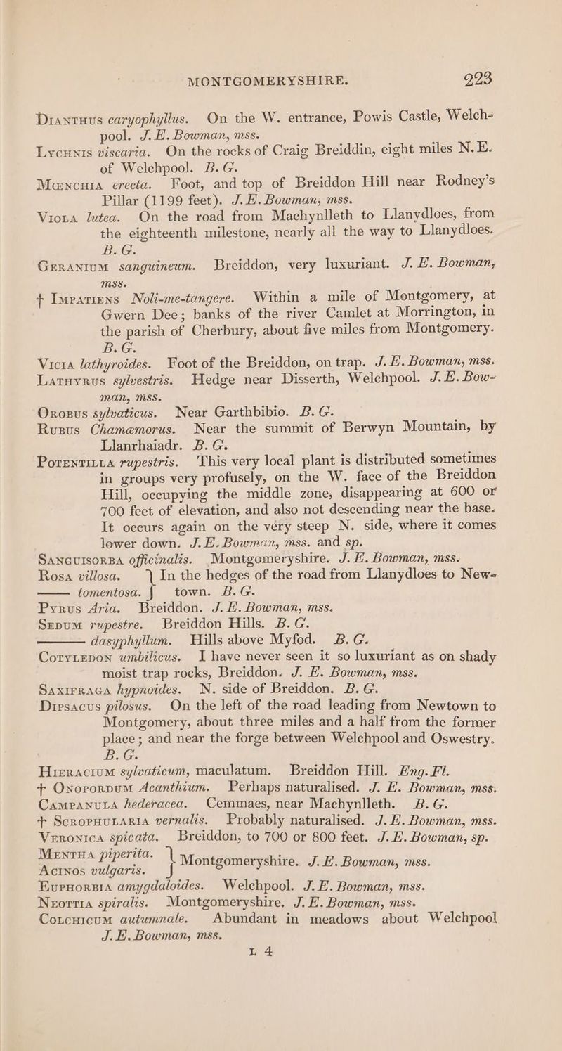 MONTGOMERYSHIRE. 993 Diantuvs caryophyllus. On the W. entrance, Powis Castle, Welch- pool. J. E. Bowman, mss. Lycunis viscaria. On the rocks of Craig Breiddin, eight miles N. E. of Welchpool. B. G. Mencuta erecta. Foot, and top of Breiddon Hill near Rodney’s Pillar (1199 feet). J. HE. Bowman, mss. Viota lutea. On the road from Machynlleth to Llanydloes, from the eighteenth milestone, nearly all the way to Llanydloes. B.G. GERANIUM sanguineum. Breiddon, very luxuriant. J. E. Bowman, MSS. + Impatiens Noli-me-tangere. Within a mile of Montgomery, at Gwern Dee; banks of the river Camlet at Morrington, in the parish of Cherbury, about five miles from Montgomery. B.G. Victa lathyroides. Foot of the Breiddon, on trap. J. E. Bowman, mss. Laruyrus sylvestris. Hedge near Disserth, Welchpool. J. £. Bow- man, Mss. Orosus sylvaticus. Near Garthbibio. B.G. Rusus Chamemorus. Near the summit of Berwyn Mountain, by Llanrhaiadr. B.G. Porenritia rupestris. This very local plant is distributed sometimes in groups very profusely, on the W. face of the Breiddon Hill, occupying the middle zone, disappearing at 600 or 700 feet of elevation, and also not descending near the base. It occurs again on the very steep N. side, where it comes lower down. J. E. Bowman, mss. and sp. SancuisorBa officinalis. Montgomeryshire. J. E. Bowman, mss. Rosa villosa. In the hedges of the road from Llanydloes to New= tomentosa. town. B.G. Pyrus Aria. Breiddon. J. EL. Bowman, mss. Sepum rupestre. Breiddon Hills. B.G. dasyphyllum. Hills above Myfod. 2B. G. Coryiepon umbilicus. I have never seen it so luxuriant as on shady moist trap rocks, Breiddon. J. E. Bowman, mss. Saxirraca hypnoides. N. side of Breiddon. B. G. Diesacus pilosus. On the left of the road leading from Newtown to Montgomery, about three miles and a half from the former place; and near the forge between Welchpool and Oswestry. B.G. Hieracium sylvaticum, maculatum. Breiddon Hill. Eng. Fl. + Oxororpum Acanthium. Perhaps naturalised. J. H. Bowman, mss. Campanuta hederacea. Cemmaes, near Machynlleth. 2B. G. + Scropuunaria vernalis. Probably naturalised. J. EH. Bowman, mss. Veronica spicata. Breiddon, to 700 or 800 feet. J. E. Bowman, sp. MENTHA piperita. Acinos vulgaris. Evrnorsia amygdaloides. Welchpool. J. E. Bowman, mss. Neorri1a spiralis. Montgomeryshire. J. E. Bowman, mss. Coucuicum autumnale. Abundant in meadows about Welchpool J. E. Bowman, mss. i Montgomeryshire. J. H. Bowman, mss. L 4