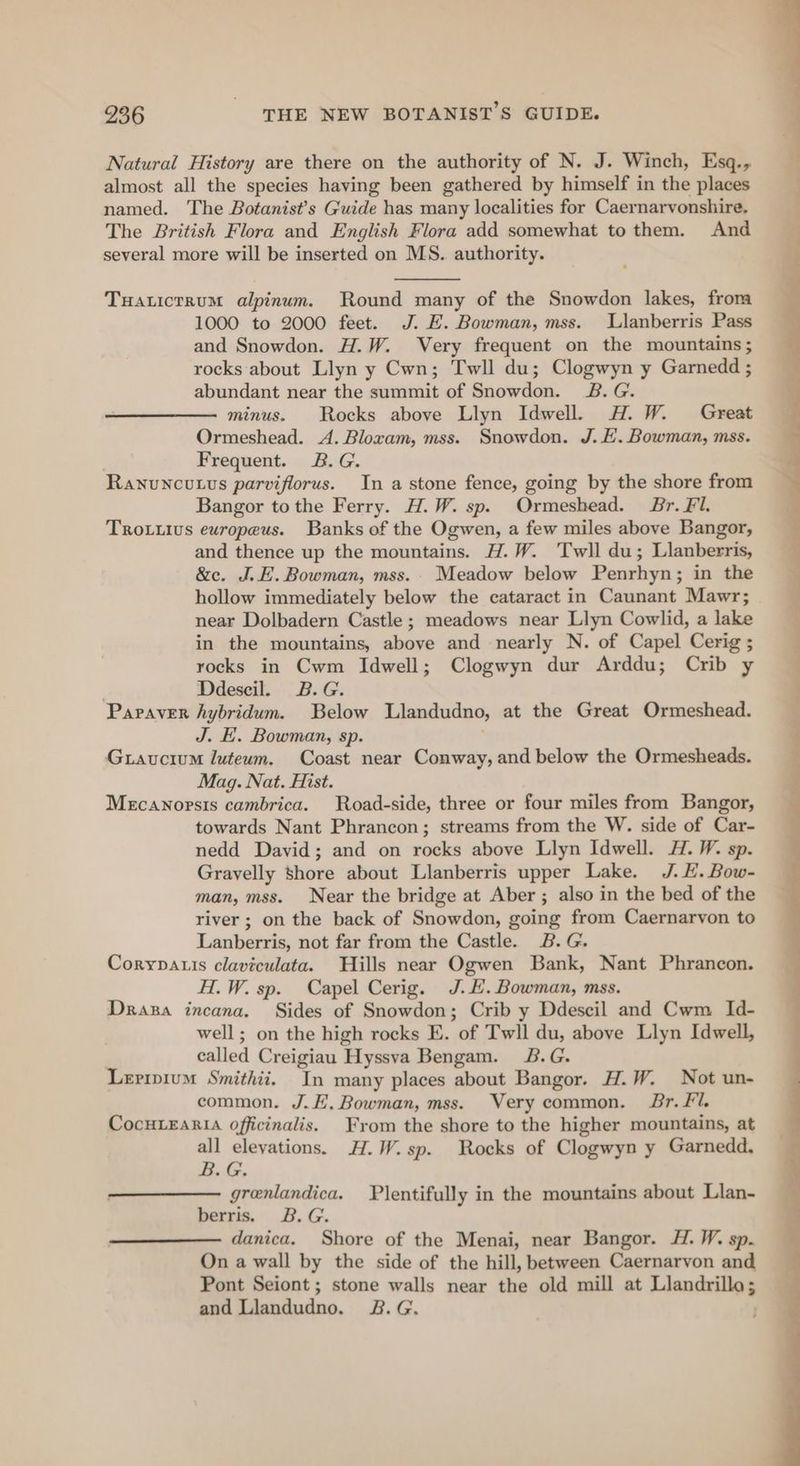 Natural History are there on the authority of N. J. Winch, Esq., almost all the species having been gathered by himself in the places named. The Botanist’s Guide has many localities for Caernarvonshire, The British Flora and English Flora add somewhat to them. And several more will be inserted on MS. authority. Tuaticrrum alpinum. Round many of the Snowdon lakes, from 1000 to 2000 feet. J. E. Bowman, mss. Llanberris Pass and Snowdon. H.W. Very frequent on the mountains ; rocks about Llyn y Cwn; Twll du; Clogwyn y Garnedd ; abundant near the summit of Snowdon. 2B. G. minus. Rocks above Llyn Idwell. H.W. Great Ormeshead. 4. Bloxam, mss. Snowdon. J. E. Bowman, mss. Frequent. 2B. G. Ranuncutvs parviflorus. In a stone fence, going by the shore from Bangor tothe Ferry. H.W. sp. Ormeshead. Br. Fl. TROLLIUs europeus. Banks of the Ogwen, a few miles above Bangor, and thence up the mountains. H.W. Twll du; Llanberris, &amp;c. J. E. Bowman, mss.. Meadow below Penrhyn; in the hollow immediately below the cataract in Caunant Mawr; near Dolbadern Castle; meadows near Llyn Cowlid, a lake in the mountains, above and nearly N. of Capel Cerig ; rocks in Cwm Idwell; Clogwyn dur Arddu; Crib y | Ddescil. B.G. Paraver hybridum. Below Llandudno, at the Great Ormeshead. J. E. Bowman, sp. Guaucium luteum. Coast near Conway, and below the Ormesheads. Mag. Nat. Hist. Mecanoprsis cambrica. Road-side, three or four miles from Bangor, towards Nant Phrancon; streams from the W. side of Car- nedd David; and on rocks above Llyn Idwell. H.W. sp. Gravelly shore about Llanberris upper Lake. J. HL. Bow- man, mss. Near the bridge at Aber ; also in the bed of the river ; on the back of Snowdon, going from Caernarvon to Lanberris, not far from the Castle. B.G. Corypauis claviculata. Hills near Ogwen Bank, Nant Phrancon. H.W. sp. Capel Cerig. J.H. Bowman, mss. Draza incana, Sides of Snowdon; Crib y Ddescil and Cwm Id- well; on the high rocks E. of Twll du, above Llyn Idwell, called Creigiau Hyssva Bengam. J&amp;.G. Lerrpium Smithii. In many places about Bangor. H.W. Not un- common. J.E. Bowman, mss. Very common. Br. Fl. CocuLEaria officinalis. From the shore to the higher mountains, at all eleyations. H.W.sp. Rocks of Clogwyn y Garnedd, B.G. grenlandica. Plentifully in the mountains about Llan- berris. 3B. G. danica. Shore of the Menai, near Bangor. H. W. sp. On a wall by the side of the hill, between Caernarvon and Pont Seiont ; stone walls near the old mill at Llandrillo; and Llandudno. 2&amp;.G.