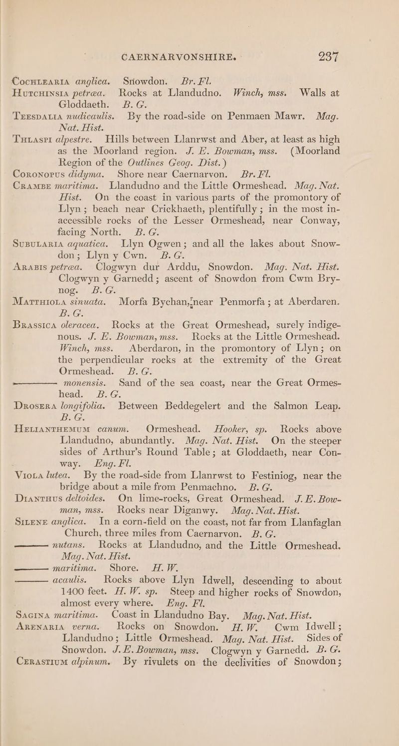 CocuiEaRia anglica. Sriowdon. Br. FI. Horcursia petrea. Rocks at Llandudno. Winch, mss. Walls at Gloddaeth. £8.G. TEEsDALIA nudicaulis. By the road-side on Penmaen Mawr. Mag. Nat. Hist. Tutasri alpestre. Hills between Llanrwst and Aber, at least as high as the Moorland region. J. E. Bowman, mss. (Moorland Region of the Outlines Geog. Dist. ) Coronorus didyma. Shore near Caernarvon. Br. Fl. Cramee maritima. Llandudno and the Little Ormeshead. Mag. Nat. Hist. On the coast in various parts of the promontory of Llyn; beach near Crickhaeth, plentifully ; in the most in- accessible rocks of the Lesser Ormeshead, near Conway, facing North. 2B.G. SuBuLARIA aquatica. Llyn Ogwen; and all the lakes about Snow- don; Llyny Cwn. 2B.G. Arasis petrea. Clogwyn dur Arddu, Snowdon. Mag. Nat. Hist. Clogwyn y Garnedd; ascent of Snowdon from Cwm Bry- nog. B.G. Marruioia sinuata. Morfa Bychan,near Penmorfa ; at Aberdaren. B.G. Brassica oleracea. Rocks at the Great Ormeshead, surely indige- nous. J. HE. Bowman,mss. Rocks at the Little Ormeshead. Winch, mss. |Aberdaron, in the promontory of Llyn; on the perpendicular rocks at the extremity of the Great Ormeshead. B.G. monensis. Sand of the sea coast, near the Great Ormes- head. B.G. Drosera longifolia. Between Beddegelert and the Salmon Leap. Be Gs HELIANTHEMUM canum. Ormeshead. Hooker, sp. Rocks above Llandudno, abundantly. Mag. Nat. Hist. On the steeper sides of Arthur’s Round Table; at Gloddaeth, near Con- . way. Lng. Fl. Viota lutea. By the road-side from Llanrwst to Festiniog, near the bridge about a mile from Penmachno. 2B. G. Diantuus deltoides. On lime-rocks, Great Ormeshead. J. EH. Bow- man, mss. Rocks near Diganwy. Mag. Nat. Hist. Sieve anglica. In a corn-field on the coast, not far from Llanfaglan Church, three miles from Caernarvon. B. G. —— nutans. Rocks at Liandudno, and the Little Ormeshead. Mag. Nat. Hist. —— maritima. Shore. H.W. acaulis. | Rocks above Llyn Idwell, descending to about 1400 feet. H.W. sp. Steep and higher rocks of Snowdon, almost every where. Eng. Fl. Sacina maritima. Coast in Llandudno Bay. Mag. Nat. Hist. ARENARIA verna. Rocks on Snowdon. H.W. Cwm Idwell; Llandudno; Little Ormeshead. Mag. Nat. Hist. Sides of Snowdon. J. £. Bowman, mss. Clogwyn y Garnedd. B. G. Cerastium alpinum. By riyulets on the declivities of Snowdon ;