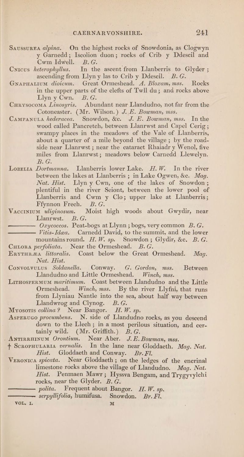 Saussurga alpina. On the highest rocks of Snowdonia, as Clogwyn y Garnedd; Iscolion duon; rocks of Crib y Ddescil and Cwm Idwell. B.G. Cnicus heterophyllus. In the ascent from Llanberris to Glyder ; ascending from Llyn y las to Crib y Ddescil. B. G. GNAPHALIUM dioicum. Great Ormeshead. A. Bloxam, mss. Rocks in the upper parts of the clefts of Twll du; and rocks above Llyn y Cwn. 2B.G. Curysocoma Linosyris. Abundant near Llandudno, not far from the Cotoneaster. (Mr. Wilson.) J..E. Bowman, mss. Campanuta hederacea. Snowdon, &amp;c. J. E. Bowman, mss. In the wood called Pancretch, between Llanrwst and Capel Cerig ; swampy places in the meadows of the Vale of Llanberris, about a quarter of a mile beyond the village ; by the road- side near Llanrwst ; near the cataract Rhaiadr y Wenol, five miles from Llanrwst; meadows below Carnedd Llewelyn. B.G. Lozetta Dortmanna. Llanberris lower Lake. H.W. In the river between the lakes at Llanberris ; in Lake Ogwen, &amp;c. Mag. Nat. Hist. Llyn y Cwn, one of the Jakes of Snowdon; plentiful in the river Seiont, between the lower pool of Llanberris and Cwm y Clo; upper lake at Llanberris; Ffynnon Frech. 2B.G. Vaccinium uliginosum. Moist high woods about Gwydir, near Llanrwst. 2B.G. Ozxycoccos. Peat-bogs at Llynn ; bogs, very common 8B. G. Vitis-Idea. Carnedd David, to the summit, and the lower mountainsround. H.W. sp. Snowdon; Glydir, &amp;c. B.G. Cutora perfoliata. Near the Ormeshead. 2B.G. Ervytur#a littoralis. Coast below the Great Ormeshead. Mag. Nat. Hist. Convotvutus Soldanella. Conway. G. Gordon, mss. Between Llandudno and Little Ormeshead. Winch, mss. LitHosreRMuM maritimum. Coast between Llandudno and the Little Ormeshead. Winch, mss. By the river Llyfni, that runs from Llyniau Nantle into the sea, about half way between Llandwrog and Clynog. 2B.G. Myosotts collina? Near Bangor. H.W. sp. Asperuco procumbens. N. side of Llandudno rocks, as you descend down to the Llech; in a most perilous situation, and cer- tainly wild. (Mr. Griffith.) B.G. . ANTIRRHINUM Orontium. Near Aber. J.E.Bowman, mss. + Scroruutaria vernalis. In the lane near Gloddaeth. Mag. Nat. Hist. Gloddaeth and Conway. Br. Fl. Veronica spicata. Near Gloddaeth; on the ledges of the encrinal limestone rocks above the village of Llandudno. Mag. Nat. Hist. Penmaen Mawr; Hyssva Bengam, and Trygyvylchi rocks, near the Glyder. B. G. polita. Frequent about Bangor. H.W. sp. serpyllifolia, humifusa. Snowdon. Br. Fl.