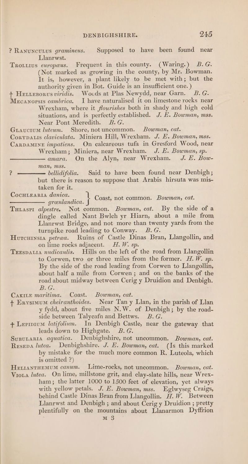 ? Ranuncutus gramineus. Supposed to have been found near Llanrwst. Trotuus ewropeus. Frequent in this county. (Waring.) 2&amp;.G. (Not marked as growing in the county, by Mr. Bowman. It is, however, a plant likely to be met with; but the authority given in Bot. Guide is an insufficient one. ) + Hetiezorvs viridis. Wovcds at Plas Newydd, near Garn. 2B. G. Mecanoesis cambrica. I have naturalised it on limestone rocks near Wrexham, where it flourishes both in shady and high cold situations, and is perfectly established. J. E. Bowman, mss. Near Pont Meredith. B.G. Guavucium luteum. Shore, notuncommon. Bowman, cat. Corypauis claviculata. Miniera Hill, Wrexham. J. EH. Bowman, mss. CarDAMINE impatiens. On calcareous tufa in Gresford Wood, near Wrexham; Miniera, near Wrexham. J. E. Bowman, sp. amara, On the Alyn, near Wrexham. J. EL. Bow- man, Mss. bellidifolia. Said to have been found near Denbigh; but there is reason to suppose that Arabis hirsuta was mis- taken for it. CocHtearia danica. 71 grenlandica. J Tutasrr alpestre. Not common. Bowman, cat. By the side of a dingle called Nant Bwlch yr Hiarn, about a mile from, Llanrwst Bridge, and not more than twenty yards from the turnpike road leading to Conway. B.G. Horcurnsia petrea. Ruins of Castle Dinas Bran, Llangollin, and on lime rocks adjacent. H.W. sp. TrEspALia nudicaulis. Hills on the left of the road from Llangollin to Corwen, two or three miles from the former. H.W. sp. By the side of the road leading from Corwen to Llangollin, about half a mile from Corwen; and on the banks of the road about midway between Cerig y Druidion and Denbigh. B.G. CaKILE maritima. Coast. Bowman, cat. + Erysimum cheiranthoides. Near Tan y Llan, in the parish of Llan y fydd, about five miles N.W. of Denbigh; by the road- side between Talycafn and Bettws. B.G. + Lerivium latifolium. In Denbigh Castle, near the gateway that leads down to Highgate. 2B.G. SusuLaria aquatica. Denbighshire, not uncommon. Bowman, cat. Resepa lutea. Denbighshire. J. E. Bowman, cat. (Is this marked by mistake for the much more common R. Luteola, which is omitted ?) HeiiantHEMuM canum. Lime-rocks, not uncommon. Bowman, cat. Vioxra lutea. On lime, millstone grit, and clay-slate hills, near Wrex- ham; the latter 1000 to 1500 feet of elevation, yet always with yellow petals. J. E. Bowman, mss. Eglwyseg Craigs, behind Castle Dinas Bran from Llangollin. H.W. Between Llanrwst and Denbigh ; and about Cerig y Druidion ; pretty plentifully on the mountains about Llanarmon Dyffrion M 3 ?