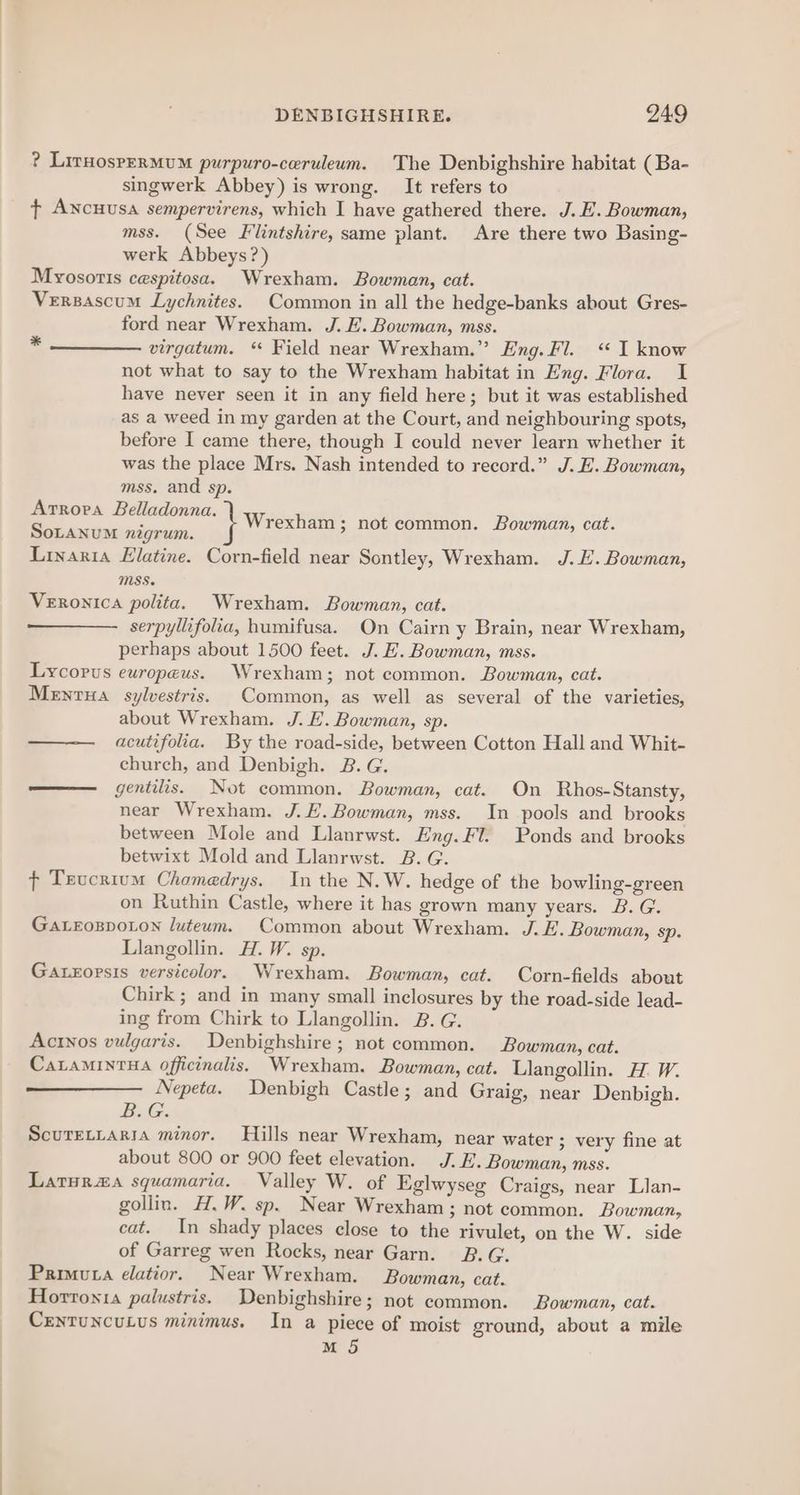 ? LirnosperMuM purpuro-ceruleum. The Denbighshire habitat (Ba- singwerk Abbey) is wrong. It refers to t¢ Ancuusa sempervirens, which I have gathered there. J. E. Bowman, mss. (See Flintshire, same plant. Are there two Basing- werk Abbeys?) Myosoris cespitosa. Wrexham. Bowman, cat. Versascum Lychnites. Common in all the hedge-banks about Gres- ford near Wrexham. J. E. Bowman, mss. virgatum. “ Field near Wrexham.” Eng. Fl. <I know not what to say to the Wrexham habitat in Eng. Flora. I have never seen it in any field here; but it was established as a weed in my garden at the Court, and neighbouring spots, before I came there, though I could never learn whether it was the place Mrs. Nash intended to record.” J. E. Bowman, mss. and sp. Artrora Belladonna. SoLaNnuM nigrum. Linaria Elatine. Corn-field near Sontley, Wrexham. J. E. Bowman, MSS. Veronica polita. Wrexham. Bowman, cat. serpyllifolia, humifusa. On Cairn y Brain, near Wrexham, perhaps about 1500 feet. J. EH. Bowman, mss. Lycopus ewropeus. Wrexham; not common. Bowman, cat. Menta sylvestris. Common, as well as several of the varieties, about Wrexham. J. E. Bowman, sp. —— acutifola. By the road-side, between Cotton Hall and Whit- church, and Denbigh. B.G. —— gentilis. Not common. Bowman, cat. On Rhos-Stansty, near Wrexham. J. E.Bowman, mss. In pools and brooks between Mole and Llanrwst. Eng. Fl. Ponds and brooks betwixt Mold and Llanrwst. 2. G. + Teucrium Chomedrys. In the N.W. hedge of the bowling-green on Ruthin Castle, where it has grown many years. B. G. GaALEoBDoLon luteum. Common about Wrexham. J.E. Bowman, sp. Llangollin. H.W. sp. Gaxeoprsis versicolor. Wrexham. Bowman, cat. Corn-fields about Chirk ; and in many small inclosures by the road-side lead- ing from Chirk to Llangollin. 2B. G. Actnos vulgaris. Denbighshire; not common. Bowman, cat. CaLaMINTHA officinalis. Wrexham. Bowman, cat. Llangollin. HW. Nepeta. Denbigh Castle; and Graig, near Denbigh. BiG ScuTetrarta minor. Hills near Wrexham, near water ; very fine at about 800 or 900 feet elevation. J. E. Bowman, mss. Laturzaa squamaria. Valley W. of Eglwyseg Craigs, near Llan- gollin. H.W. sp. Near Wrexham ; not common. Bowman, cat. In shady places close to the rivulet, on the W. side of Garreg wen Rocks, near Garn. B.G. Primuta elatior. Near Wrexham. Bowman, cat. Horronia palustris. Denbighshire; not common. Bowman, cat. CentuncuLus minimus. In a piece of moist ground, about a mile M 5 *