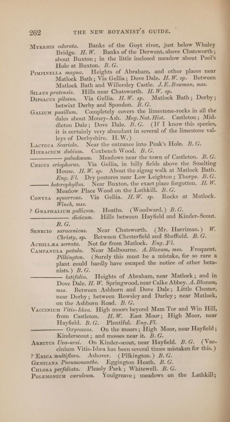 “Myrruts odorata. Banks of the Goyt river, just below Whaley Bridge. H.W. Banks of the Derwent, above Chatsworth ; about Buxton; in the little inclosed meadow about Pool’s Hole at Buxton. B.G. Prvrtnetita magna. Heights of Abraham, and othor places near Matlock Bath; Via Gellia; Dove Dale. H.W. sp. Between Matlock Bath and Willersley Castle. J. E. Bowman, mss. Sizaus pratensis. Hills near Chatsworth. H.W. sp. Dirsacus pilosus. Via Gellia. H.W. sp. Matlock Bath; Derby; betwixt Derby and Spondon. B. G. Gaxium pusillum. Completely covers the limestone-rocks in all the dales about Money-Ash. Mag. Nat. Hist. Castleton; Mid- dleton Dale; Dove Dale. B.G. (If I know this species, it is certainly very abundant in several of the limestone val- leys of Derbyshire. H.W.) Lacruca Scariola. Near the entrance into Peak’s Hole. B.G. Hirracium dubium. Coxbench Wood. B.G. paludosum. Meadows near the town of Castleton. B. G. Cnicus eriophorus. Via Gellia, in hilly fields above the Smelting House. H.W. sp. About the zigzag walk at Matlock Bath. Eng. Fl. Dry pastures near Low Leighton; Thorpe. B.G. heterophyllus. Near Buxton, the exact place forgotten. H. W. Meadow Place Wood on the Lathkill. B. G. Conyza squarrosa. Via Gellia. H.W. sp. Rocks at Matlock. Winch, mss. ? GrapHatium gallicum. Heaths. (Woodward.) B.G. ——____—-. divicum. Hills between Hayfield and Kinder-Scout. B.G. . Senecio saracenicus. Near Chatsworth. (Mr. Harriman.) W. Christy, sp. Between Chesterfield and Sheffield. B. G. Acuitima serrata. Not far from Matlock. Eng. Fl. CampanuLa patula. Near Melbourne. A. Bloxam, mss. Frequent. Pilkington. (Surely this must be a mistake, for so rare a plant could hardly have escaped the notice of other bota- nists.) B.G. latifolia. Heights of Abraham, near Matlock; and in Dove Dale. H. W. Springwood, near Calke Abbey. A. Bloxam, mss. Between Ashborn and Dove Dale; Little Chester, near Derby; between Rowsley and Darley; near Matlock, on the Ashborn Road. B. G. Vaccinium Vitis- Idea. High moors beyond Mam Tor and Win Hill, from Castleton. H.W. East Moor; High Moor, near — Hayfield. B.G. Plentiful. Eng. Fl. Oxycoccos. On the moors; High Moor, near Hayfield ; Kinderscout ; and mosses near it. B. G. Arsutus Uva-ursi. On Kinder-scout, near Hayfield. B.G. (Vac- cinium Vitis-Idea has been several times mistaken for this. ) ? Erica multiflora. Ashover. ( Pilkington.) B.G. Genriana Pneumonanthe. Eggington Heath. B. G. Cutora perfoliata. Pleasly Park ; Whitewell. B.G. Poremonium ceruleum. Youlgreave; meadows on the Lathkill;
