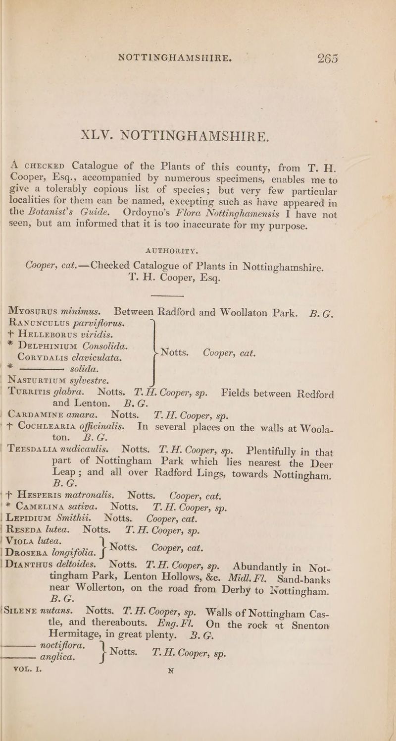 XLV. NOTTINGHAMSHIRE. A cuecxep Catalogue of the Plants of this county, from T. H. Cooper, Esq., accompanied by numerous specimens, enables me to give a tolerably copious list of species; but very few particular localities for them can be named, excepting such as have appeared in the Botanist’s Guide. Ordoyno’s Flora Nottinghamensis I have not seen, but am informed that it is too inaccurate for my purpose. AUTHORITY. Cooper, cat.—Checked Catalogue of Plants in Nottinghamshire. T. H. Cooper, Esq. Myosurus minimus. Between Radford and Woollaton Park. B.G. Ranuncutus parviflorus. + HeLiezorus viridis. * Detruinium Consolida. Corypauis claviculata. = ——, golida. Nasturtium sylvestre. | Turritis glabra. Notts. T.H. Cooper, sp. Fields between Redford and Lenton. B.G. | CarpaMINE amara. Notts. TT. H. Cooper, sp. | + Cocurearta officinalis. In several places on the walls at Woola- ton. B.G. | Texspata nudicaulis. Notts. T.H. Cooper, sp. Plentifully in that part of Nottingham Park which lies nearest the Deer Leap ; and all over Radford Lings, towards Nottingham. B.G. ‘+ Hesreris matronalis. Notts. Cooper, cat. | Lerrpium Smithii. Notts. Cooper, cat. ! Vioxa lutea. Sess tagifila. } Notts. Cooper, cat. | Drantuus deltoides. Notts. T.H. Cooper, sp. Abundantly in Not- tingham Park, Lenton Hollows, &e. Midi. FI. Sand-banks near Wollerton, on the road from Derby to W. ottingham. B.G. \SILENE nutans. Notts. T. H. Cooper, sp. Walls of Nottingham Cas- tle, and thereabouts. Eng. Fl. On the rock at Snenton Hermitage, in great plenty. 3. G. aay } wots, T’. H. Cooper, sp. VOL. I. N