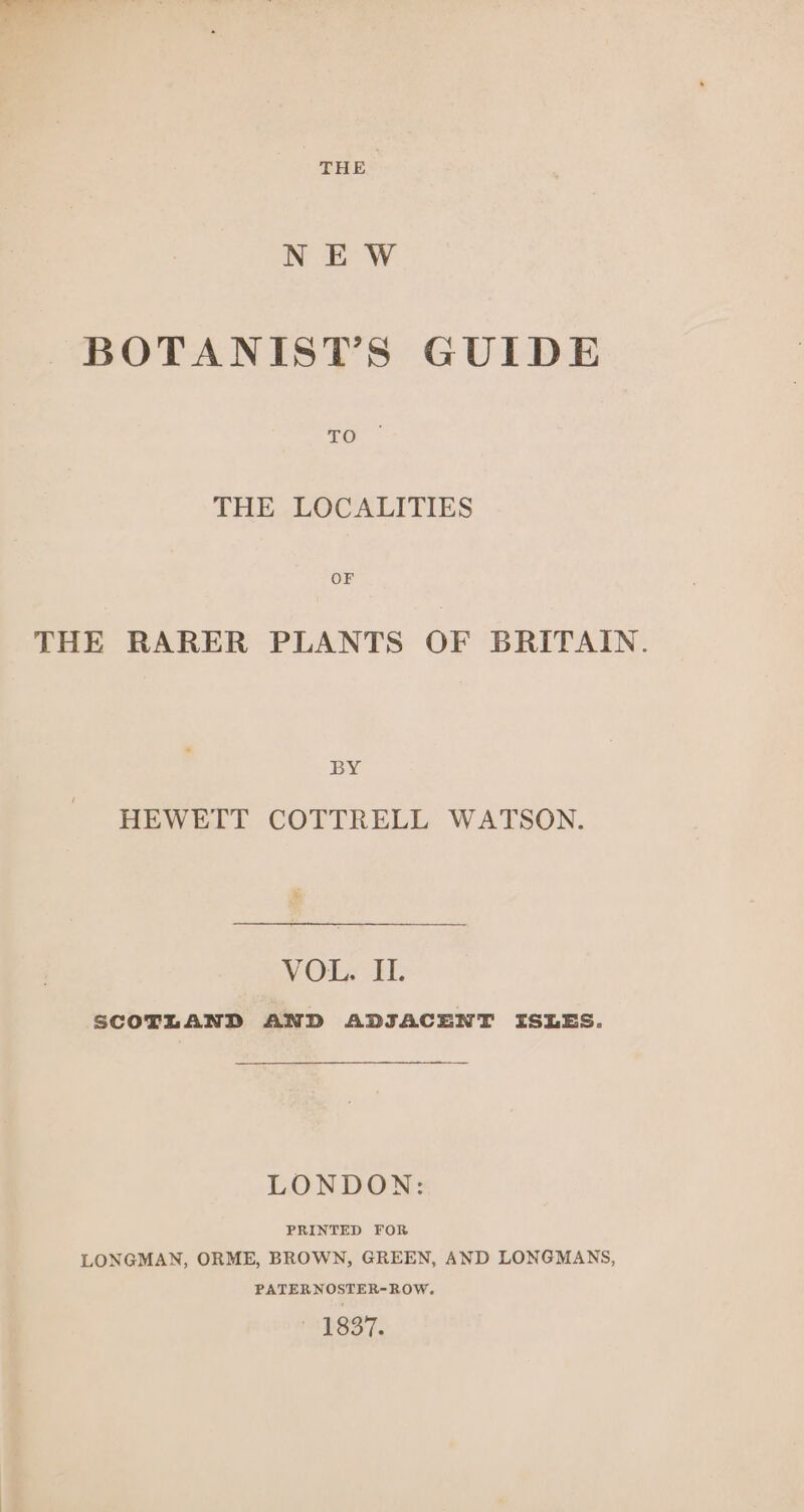 THE NE W BOTANIST’S GUIDE THE LOCALITIES OF THE RARER PLANTS OF BRITAIN. BY HEWETT COTTRELL WATSON. VOL. II. SCOTLAND AND ADJACENT ISLES. LONDON: PRINTED FOR LONGMAN, ORME, BROWN, GREEN, AND LONGMANS, PATERNOSTER-ROW. 1837.