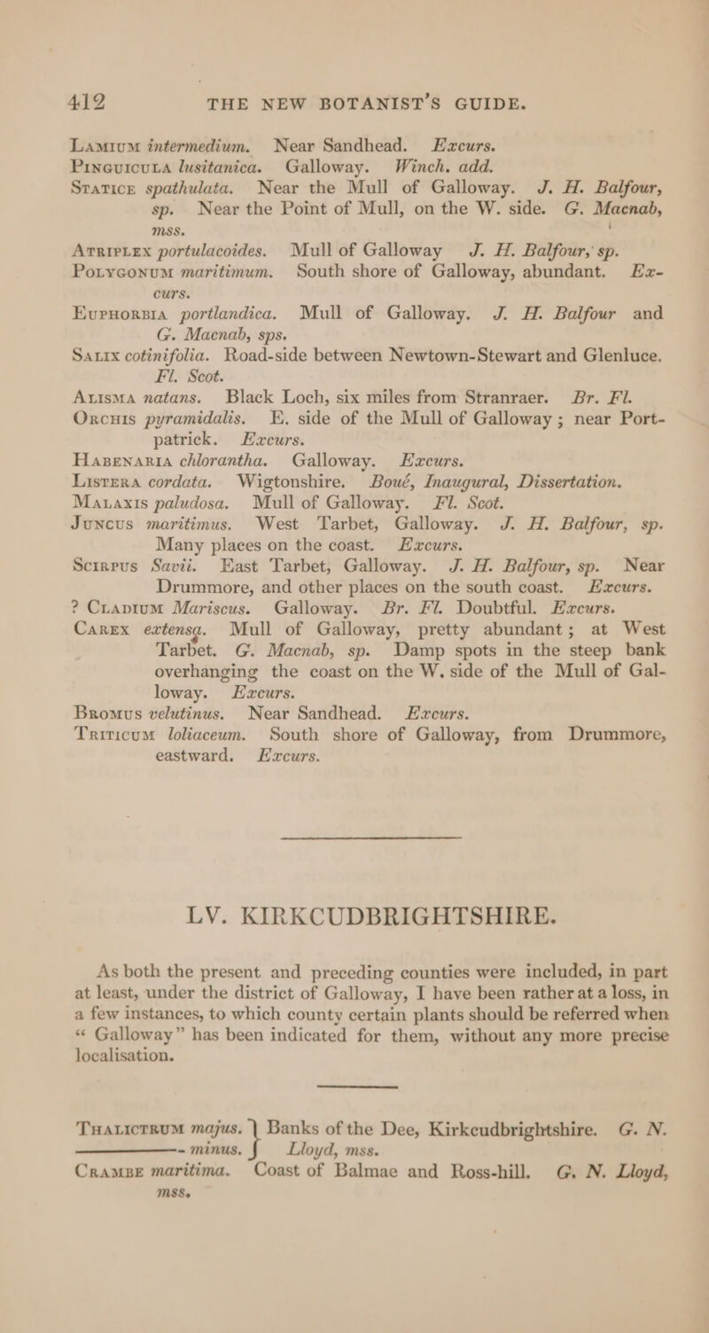 Lamium intermedium. Near Sandhead. Ezcurs. Pineuicuta lusitanica. Galloway. Winch. add. Statice spathulata. Near the Mull of Galloway. J. H. Balfour, sp. Near the Point of Mull, on the W. side. G. Macnab, MSS. : ArrirLex portulacoides. Mull of Galloway J. H. Balfour, sp. Potyconum maritimum. South shore of Galloway, abundant. Ez- curs. Evrvorsia portlandica. Mull of Galloway. J. H. Balfour and G. Macnab, sps. Sautx cotinifolia. Road-side between Newtown-Stewart and Glenluce. Fil. Scot. Autsma natans. Black Loch, six miles from Stranraer. Br. Fi. Orxcuis pyramidalis. E., side of the Mull of Galloway ; near Port- patrick. EHzeurs. Hasenaria chlorantha. Galloway. Ezcurs. Listera cordata. Wigtonshire. Boué, Inaugural, Dissertation. Mauaxis paludosa. Mull of Galloway. Fl. Scot. Juncus maritimus. West Tarbet, Galloway. J. H. Balfour, sp. Many places on the coast. Excurs. Scireus Savii. East Tarbet, Galloway. J. H. Balfour, sp. Near Drummore, and other places on the south coast. Hzxcurs. ? Cravium Mariscus. Galloway. Br. Fl. Doubtful. Eacurs. Carex extensg. Mull of Galloway, pretty abundant; at West Tarbet. G. Macnab, sp. Damp spots in the steep bank overhanging the coast on the W. side of the Mull of Gal- loway. LEzxcurs. Bromus velutinus. Near Sandhead. Ezcurs. Triticum loliaceum. South shore of Galloway, from Drummore, eastward. EHzcurs. LV. KIRKCUDBRIGHTSHIRE. As both the present and preceding counties were included, in part at least, under the district of Galloway, I have been rather at a loss, in a few instances, to which county certain plants should be referred when «« Galloway” has been indicated for them, without any more precise localisation. Tuaxicrrum majus. | Banks of the Dee, Kirkeudbrightshire. G. N. - minus, Lloyd, mss. Cramse maritima. Coast of Balmae and Ross-hill. G, N. Lloyd, MSS.