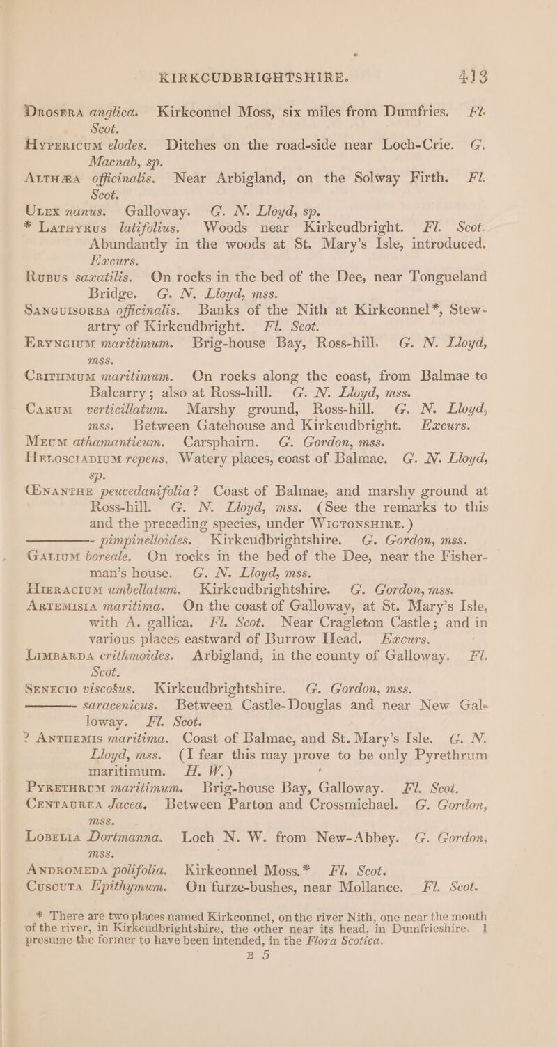 KIRKCUDBRIGHTSHIRE. AVS Drosera anglica. Kirkconnel Moss, six miles from Dumfries. Fv. Scot. Hyrericum elodes. Ditches on the road-side near Loch-Crie. G. Macnab, sp. AtrHma officinalis. Near Arbigland, on the Solway Firth. F/. Scot. Utex nanus. Galloway. G. N. Lloyd, sp. * Laruyrus latifolius. Woods near Kirkcudbright. Fi. Scot. Abundantly in the woods at St. Mary’s Isle, introduced. Excurs. Ruzvus sazatilis. On rocks in the bed of the Dee, near Tongueland Bridge. G. N. Lloyd, mss. Sancutsorsa officinalis. Banks of the Nith at Kirkconnel*, Stew- artry of Kirkcudbright. FJ. Scot. Eryneium maritimum. Brig-house Bay, Ross-hill. G. N. Lloyd, mss. CritumumM maritimum. On rocks along the coast, from Balmae to Balearry; also at Ross-hill. G. N. Lloyd, mss. Carum verticillatum. Marshy ground, Ross-hill. G. N. Lloyd, mss. Between Gatehouse and Kirkcudbright. Ezcurs. Meum athamanticum. Carsphairn. G. Gordon, mss. Henoscrapium repens. Watery places, coast of Balmae. G. N. Lloyd, sp. CENANTHE peucedanifolia? Coast of Balmae, and marshy ground at Ross-hill. G. N. Lloyd, mss. (See the remarks to this and the preceding species, under WicToNSHIRE. ) - pimpinelloides. Kirkcudbrightshire. G. Gordon, mss. Gatium boreale. On rocks in the bed of the Dee, near the Fisher- man’s house. G. N. Lloyd, mss. Hieracium umbellatum. Kirkeudbrightshire. G. Gordon, mss. AR‘EMISIA maritima. On the coast of Galloway, at St. Mary’s Isle, with A. gallica. Fl. Scot. Near Cragleton Castle; and in various places eastward of Burrow Head. Ezcurs. Limparpa crithmoides. Arbigland, in the county of Galloway. Fi. Scot. SENEcIO viscous. Kirkcudbrightshire. G. Gordon, mss. - saracenicus. Between Castle-Douglas and near New Gal« loway. Fl. Scot. ? AnTHEMIS maritima. Coast of Balmae, and St. Mary’s Isle. G. N. Lloyd, mss. (1 fear this may prove to be only Pyrethrum maritimum. H. W. . PyretHrum maritimum. Brig-house Bay, Galloway. Fl. Scot. Centaurea Jacea. Between Parton and Crossmichael. G. Gordon, mss. Loseria Dortmanna. Loch N. W. from New-Abbey. G. Gordon, MSS. ANDROMEDA polifolia. Kirkconnel Moss.* 1. Scot. Cuscuta Epithymum. On furze-bushes, near Mollance. Fl. Scot. * There are two places named Kirkconnel, on the river Nith, one near the mouth of the river, in Kirkcudbrightshire, the other near its head, in Dumfrieshire. 1} presume the former to have been intended, in the Flora Scotica. BS