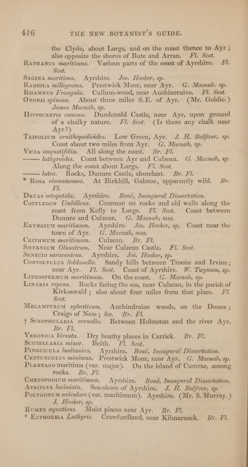 the Clyde, about Largs, and on the coast thence to Ayr ; also opposite the shores of Bute and Arran. FY. Scot. RarHanus maritimus. Various parts of the coast of Ayrshire. Fl. Scot. Sacina maritima. Ayrshire. Jos. Hooker, sp. Raprota millegrana. Prestwick Moor, near Ayr. G. Macnab. sp. Ruamunus Frangula. Cullum-wood, near Auchincruive. Fi. Scot. Ononts spinosa. About three miles S.E. of Ayr. (Mr. Goldie.) James Macnab, sp. Hierocreris comosa. Dundonald Castle, near Ayr, upon ground of a chalky nature. 7. Scot. (Is there any chalk near Ayr?) Trirotium ornithopodioides. Low Green, Ayr. J. H. Balfour, sp. Coast about two miles from Ayr. G. Macnab, sp. Vicia angustifolia. All along the coast. Br. Fl. - lathyroides. Coast between Ayr and Culzean. G. Macnab, sp. Along the coast about Largs. FJ. Scot. - lutea. Rocks, Dunure Castle, abundant. Br. Fi. * Rosa cinnamomea. At Birkhill, Galston, apparently wild. Br. Fu Dryas octopetala. Ayrshire. Bout, Inaugural Dissertation. Corytepon Umbilicus. Common on rocks and old walls along the coast from Kelly to Largs. Fl. Scot. Coast between Dunure and Culzean. G. Macnab, mss. Eryneium maritimum. Ayrshire. Jos. Hooker, sp. Coast near the town of Ayr. G. Macnab, mss. Critumum maritimum. Culzean. Br. Fi. Smyrnium Olusatrum. Near Culzean Castle. Fi. Scot. SENEcIO saracenicus. Ayrshire. Jos. Hooker, sp. Convotvutus Soldanella. Sandy hills between Troone and Irvine; near Ayr. J. Scot. Coast of Ayrshire. W. Twynam, sp. LiruosrerMuM maritimum. On the coast. G. Macnab, Sp. Linaria repens. Rocks facing the sea, near Culzean, in the parish of Kirkoswald ; also about four miles from that place. Fl. Scot. Metamryrum sylvaticum. Auchindraine woods, on the Doune ; Craigs of Ness; &amp;ce. ‘Br. Fl. + ScrorHuLaria vernalis. Between Holmston and the river Ayr, i ae yf A Veronica hirsuta. Dry heathy places in Carrick. Br. Fi. ScurELLARIA minor. Beith. Fl. Scot. Pixeuicuta lusitanica. Ayrshire. Boué, Inaugural Dissertation. CENTUNCULUS minimus. Prestwick Moor, near Ayr. G. Macnab, sp. PLANTAGO maritima (var. major). On the island of Cumrae, among rocks. Br. Fl: CuENoropiuM maritimum. Ayrshire. Boué, Inaugural Dissertation. ArripLex laciniata. Sea-shore of Ayrshire. J. H. Balfour, sp. PotyconumM aviculare (var. maritimum). Ayrshire. (Mr. S. Murray. ) J, Hooker, sp. Rumex aquaticus. Moist places near Ayr. Br. Fi. * Evenorsia Lathyris. Crawfurdland, near Kilmarnock. Br. Fi.