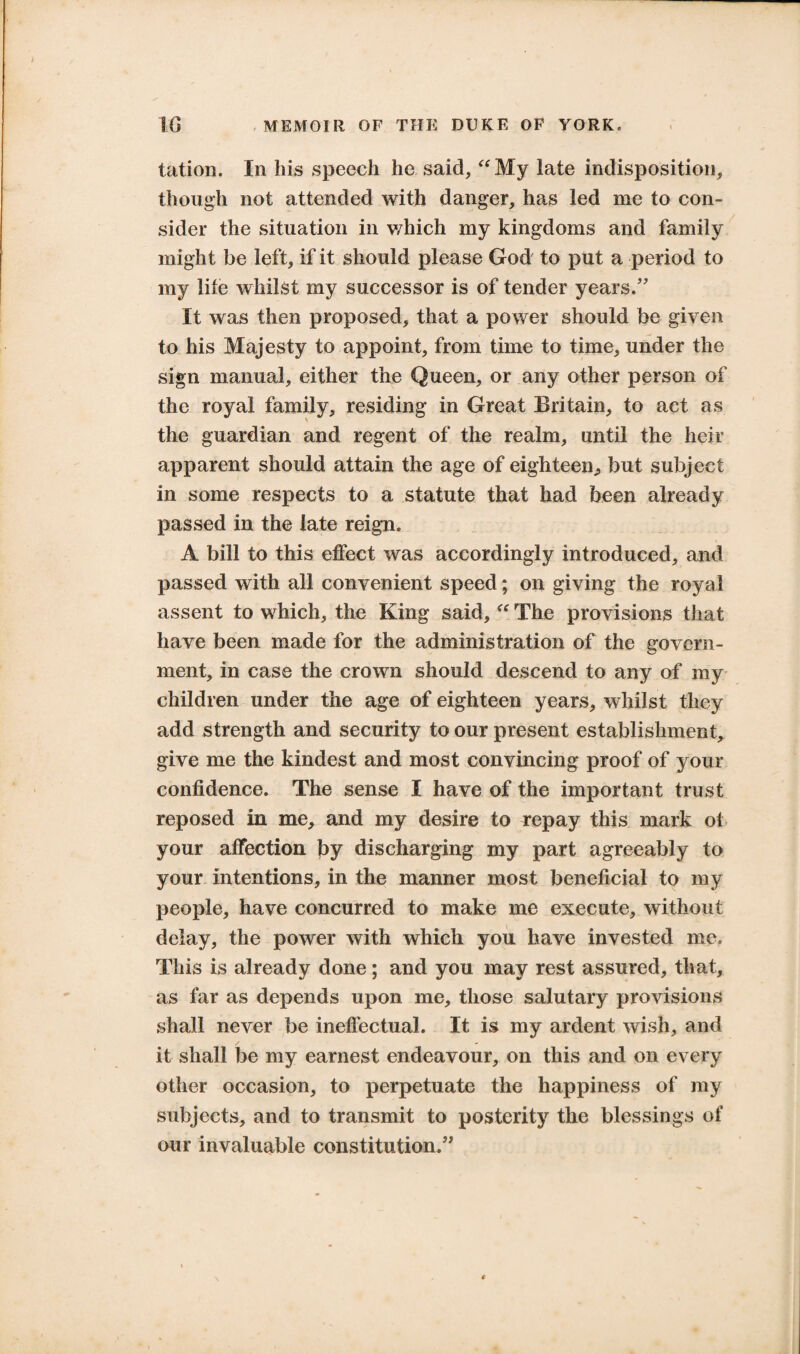 tation. In his speech he said, “ My late indisposition, though not attended with danger, has led me to con¬ sider the situation in which my kingdoms and family might be left, if it should please God to put a period to my life whilst my successor is of tender years. It was then proposed, that a power should be given to his Majesty to appoint, from time to time, under the sign manual, either the Queen, or any other person of the royal family, residing in Great Britain, to act as the guardian and regent of the realm, until the heir apparent should attain the age of eighteen., but subject in some respects to a statute that had been already passed in the late reign. A bill to this effect was accordingly introduced, and passed with all convenient speed; on giving the royal assent to which, the King said, “ The provisions that have been made for the administration of the govern¬ ment, in case the crown should descend to any of my children under the age of eighteen years, whilst they add strength and security to our present establishment, give me the kindest and most convincing proof of your confidence. The sense I have of the important trust reposed in me, and my desire to Tepay this mark ol your affection by discharging my part agreeably to your intentions, in the manner most beneficial to my people, have concurred to make me execute, without delay, the power with which you have invested me. This is already done; and you may rest assured, that, as far as depends upon me, those salutary provisions shall never be ineffectual. It is my ardent wish, and it shall be my earnest endeavour, on this and on every other occasion, to perpetuate the happiness of my subjects, and to transmit to posterity the blessings of our invaluable constitution.