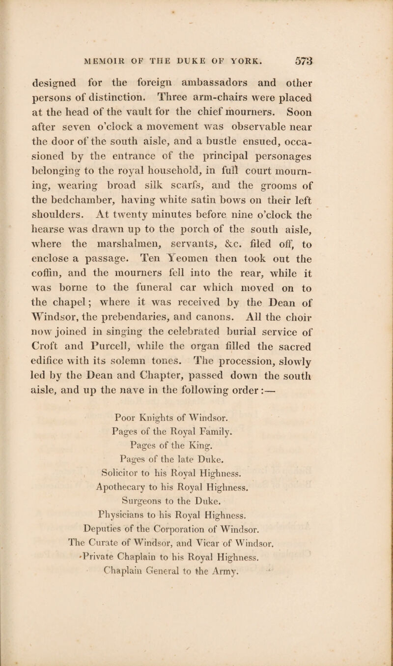 designed for the foreign ambassadors and other persons of distinction. Three arm-chairs were placed at the head of the vault for the chief mourners. Soon after seven o’clock a movement was observable near the door of the south aisle, and a bustle ensued, occa¬ sioned by the entrance of the principal personages belonging to the royal household, in full court mourn¬ ing, wearing broad silk scarfs, and the grooms of the bedchamber, having white satin bows on their left shoulders. At twenty minutes before nine o’clock the hearse was drawn up to the porch of the south aisle, where the marshalmen, servants, &c. filed off, to enclose a passage. Ten Yeomen then took out the coffin, and the mourners fell into the rear, while it was borne to the funeral car which moved on to the chapel; where it was received by the Dean of Windsor, the prebendaries, and canons. All the choir now joined in singing the celebrated burial service of Croft and Purcell, while the organ tilled the sacred edifice with its solemn tones. The procession, slowly led by the Dean and Chapter, passed down the south aisle, and up the nave in the following order:— Poor Knights of Windsor. Pages of the Royal Family. Pages of the King. Pages of the late Duke. Solicitor to his Royal Highness. Apothecary to his Royal Highness. Surgeons to the Duke. Physicians to his Royal Highness. Deputies of the Corporation of Windsor. The Curate of Windsor, and Vicar of Windsor. 'Private Chaplain to his Royal Highness. Chaplain General to the Army.