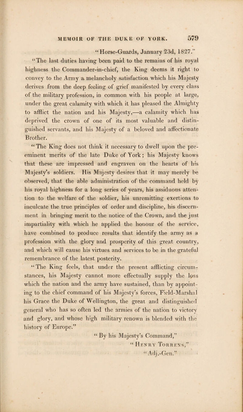 “ Horse-Guards, January 23d, 1827.” “The last duties having been paid to the remains of his royal highness the Commander-in-chief, the King deems it right to convey to the Army a melancholy satisfaction which his Majesty derives from the deep feeling of grief manifested by every class of the military profession, in common with his people at large, under the great calamity with which it has pleased the Almighty to afflict the nation and his Majesty,—a calamity which has deprived the crown of one of its most valuable and distin¬ guished servants, and his Majesty of a beloved and affectionate Brother. “ The King does not think it necessary to dwell upon the pre¬ eminent merits of the late Duke of York; his Majesty knows that these are impressed and engraven on the hearts of his Majesty’s soldiers. His Majesty desires that it may merely be observed, that the able administration of the command held by his royal highness for a long series of years, his assiduous atten¬ tion to the welfare of the soldier, his unremitting exertions to inculcate the true principles of order and discipline, his discern¬ ment in bringing merit to the notice of the Crown, and the just impartiality with which he applied the honour of the service, have combined to produce results that identify the army as a profession with the glory and prosperity of this great country, and which will cause his virtues and services to be in the grateful remembrance of the latest posterity. “The King feels, that under the present afflicting circum¬ stances, his Majesty cannot more effectually supply the lpss which the nation and the army have sustained, than by appoint¬ ing to the chief command of his Majesty’s forces, Field-Marshal his Grace the Duke of Wellington, the great and distinguished general who has so often led the armies of the nation to victory and glory, and whose high military renown is blended with the history of Europe.” “ By his Majesty’s Command,” “ Henry Torrens,” “ Adj.-Gen.”