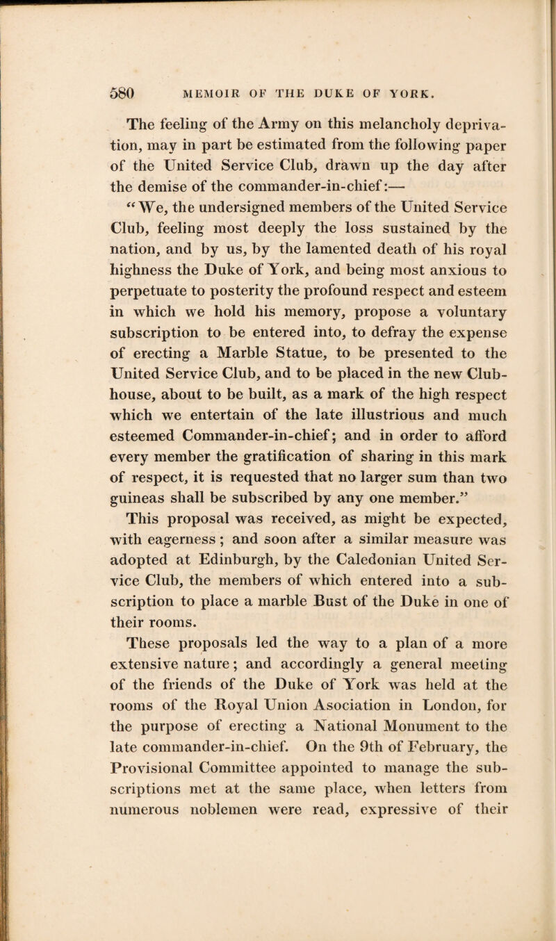 The feeling of the Army on this melancholy depriva¬ tion, may in part be estimated from the following paper of the United Service Club, drawn up the day after the demise of the commander-in-chief:— “We, the undersigned members of the United Service Club, feeling most deeply the loss sustained by the nation, and by us, by the lamented death of his royal highness the Duke of York, and being most anxious to perpetuate to posterity the profound respect and esteem in which we hold his memory, propose a voluntary subscription to be entered into, to defray the expense of erecting a Marble Statue, to be presented to the United Service Club, and to be placed in the new Club¬ house, about to be built, as a mark of the high respect which we entertain of the late illustrious and much esteemed Commander-in-chief; and in order to afford every member the gratification of sharing in this mark of respect, it is requested that no larger sum than two guineas shall be subscribed by any one member.” This proposal was received, as might be expected, with eagerness ; and soon after a similar measure was adopted at Edinburgh, by the Caledonian United Ser¬ vice Club, the members of which entered into a sub¬ scription to place a marble Bust of the Duke in one of their rooms. These proposals led the way to a plan of a more i extensive nature; and accordingly a general meeting of the friends of the Duke of York was held at the rooms of the Royal Union Asociation in London, for the purpose of erecting a National Monument to the late commander-in-chief. On the 9th of February, the Provisional Committee appointed to manage the sub¬ scriptions met at the same place, when letters from numerous noblemen were read, expressive of their