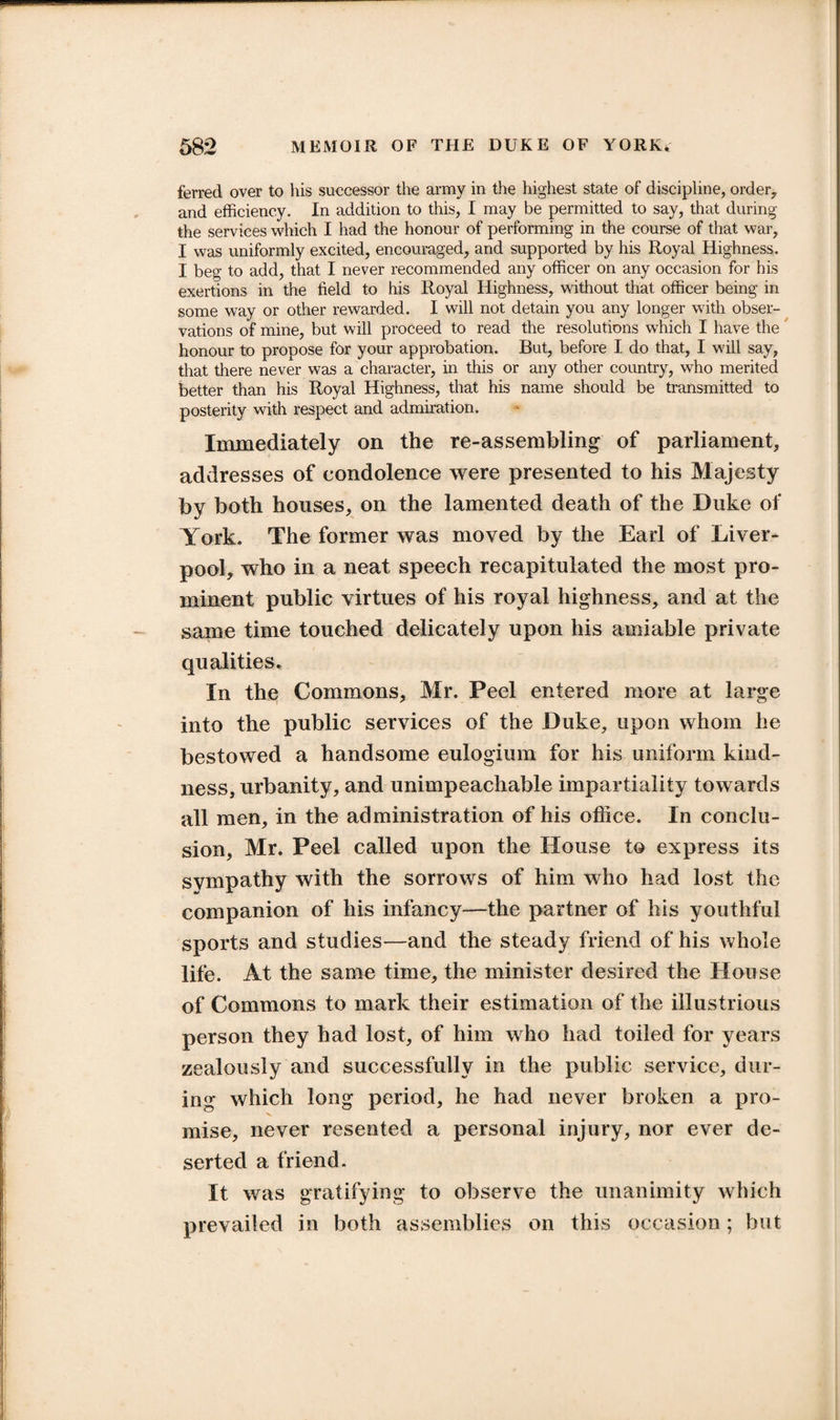 ferred over to his successor the army in the highest state of discipline, order, and efficiency. In addition to this, I may be permitted to say, that during the services which I had the honour of performing in the course of that war, I was uniformly excited, encouraged, and supported by his Royal Highness. I beg to add, that I never recommended any officer on any occasion for his exertions in the field to his Royal Highness, without that officer being in some way or other rewarded. I will not detain you any longer with obser¬ vations of mine, but will proceed to read the resolutions which I have the honour to propose for your approbation. But, before I do that, I will say, that there never was a character, in this or any other country, who merited better than his Royal Highness, that his name should be transmitted to posterity with respect and admiration. Immediately on the re-assembling of parliament, addresses of condolence were presented to his Majesty by both houses, on the lamented death of the Duke of York. The former was moved by the Earl of Liver¬ pool, who in a neat speech recapitulated the most pro¬ minent public virtues of his royal highness, and at the same time touched delicately upon his amiable private qualities. In thq Commons, Mr. Peel entered more at large into the public services of the Duke, upon whom he bestowed a handsome eulogium for his uniform kind¬ ness, urbanity, and unimpeachable impartiality towards all men, in the administration of his office. In conclu¬ sion, Mr. Peel called upon the House to express its svmpathy with the sorrows of him who had lost the companion of his infancy—the partner of his youthful sports and studies—and the steady friend of his whole life. At the same time, the minister desired the House of Commons to mark their estimation of the illustrious person they had lost, of him who had toiled for years zealously and successfully in the public service, dur¬ ing which long period, he had never broken a pro¬ mise, never resented a personal injury, nor ever de¬ serted a friend. It was gratifying to observe the unanimity which prevailed in both assemblies on this occasion; but