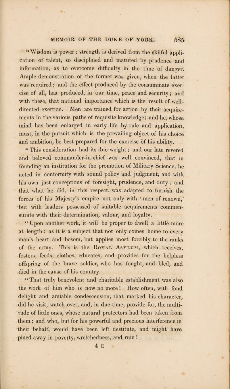u Wisdom is power; strength is derived from the skilful appli- |j cation of talent, so disciplined and matured by prudence and information, as to overcome difficulty in the time of danger. Ample demonstration of the former was given, when the latter was required; and the effect produced by the consummate exer¬ cise of all, has produced, in our time, peace and security; and with these, that national importance which is the result of well- directed exertion. Men are trained for action by their acquire¬ ments in the various paths of requisite knowledge; and he, whose mind has been enlarged in early life by rule and application, must, in the pursuit which is the prevailing object of his choice and ambition, be best prepared for the exercise of his ability. “ This consideration had its due weight; and our late revered and beloved commander-in-chief was well convinced, that in founding an institution for the promotion of Military Science, he acted in conformity with sound policy and judgment, and with his own just conceptions of foresight, prudence, and duty; and that what he did, in this respect, was adapted to furnish the forces of his Majesty’s empire not only with ‘ men of renown/ but with leaders possessed of suitable acquirements commen¬ surate with their determination, valour, and loyalty. “ Upon another work, it will be proper to dwell a little more at length: as it is a subject that not only comes home to every man’s heart and bosom, but applies most forcibly to the ranks of the army. This is the Royal Asylum, which receives, fosters, feeds, clothes, educates, and provides for the helpless offspring of the brave soldier, who has fought, and bled, and died in the cause of his country. “ That truly benevolent and charitable establishment was also the work of him who is now no more! How often, with fond delight and amiable condescension, that marked his character, did he visit, watch over, and, in due time, provide for, the multi¬ tude of little ones, whose natural protectors had been taken from them ; and who, but for his powerful and precious interference in their behalf, would have been left destitute, and might have pined away in poverty, wretchedness, and ruin ! 4 E fj