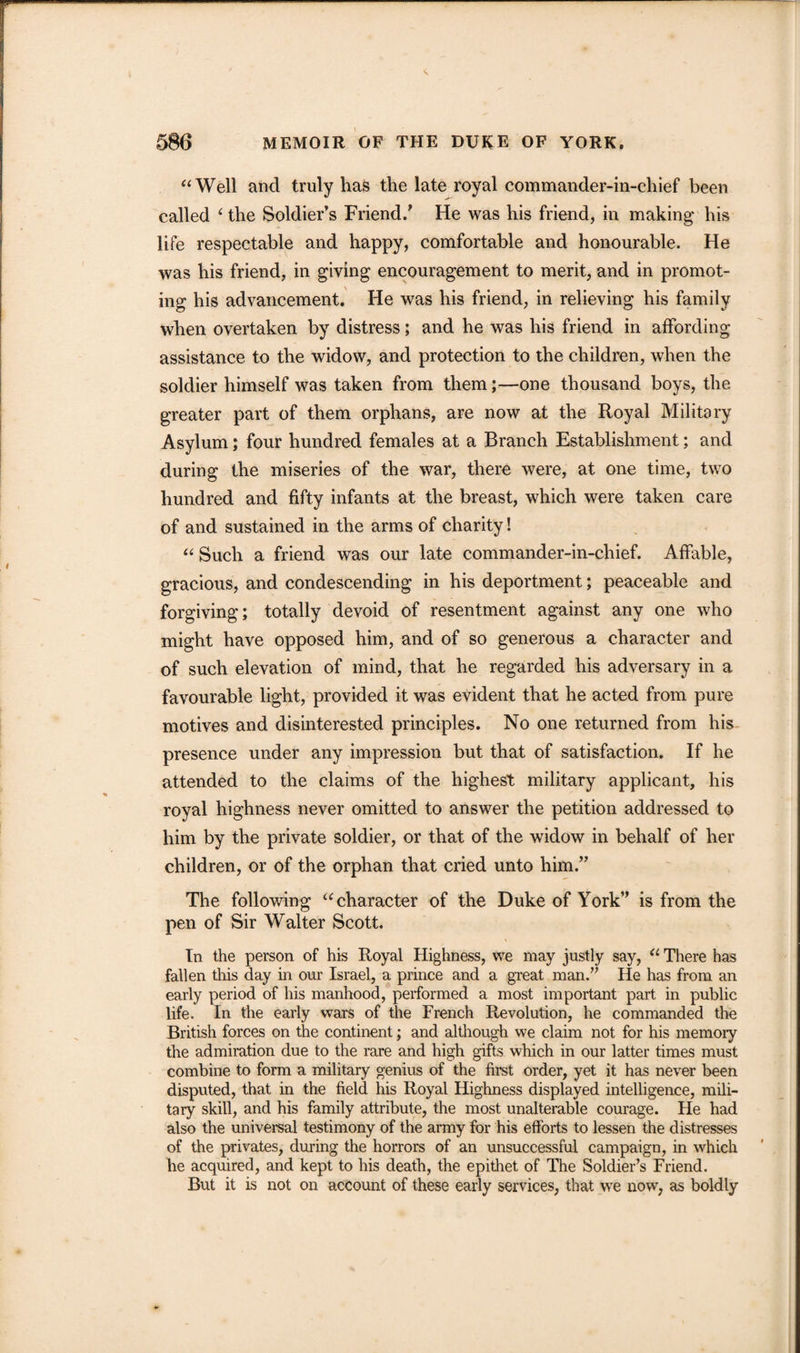 “Well and truly has the late royal commander-in-chief been called { the Soldier’s Friend/ He was his friend, in making his life respectable and happy, comfortable and honourable. He was his friend, in giving encouragement to merit, and in promot¬ ing his advancement. He was his friend, in relieving his family when overtaken by distress; and he was his friend in affording assistance to the widow, and protection to the children, when the soldier himself was taken from them;—one thousand boys, the greater part of them orphans, are now at the Royal Military Asylum; four hundred females at a Branch Establishment; and during the miseries of the war, there were, at one time, two hundred and fifty infants at the breast, which were taken care of and sustained in the arms of charity! “ Such a friend was our late commander-in-chief. Affable, gracious, and condescending in his deportment; peaceable and forgiving; totally devoid of resentment against any one who might have opposed him, and of so generous a character and of such elevation of mind, that he regarded his adversary in a favourable light, provided it was evident that he acted from pure motives and disinterested principles. No one returned from his presence under any impression but that of satisfaction. If he attended to the claims of the highest military applicant, his royal highness never omitted to answer the petition addressed to him by the private soldier, or that of the widow in behalf of her children, or of the orphan that cried unto him.” The following “character of the Duke of York” is from the pen of Sir Walter Scott. In the person of his Royal Highness, we may justly say, “ There has fallen this day in our Israel, a prince and a great man.” He has from an early period of his manhood, performed a most important part in public life. In the early wars of the French Revolution, he commanded the British forces on the continent; and although we claim not for his memory the admiration due to the rare and high gifts which in our latter times must combine to form a military genius of the first order, yet it has never been disputed, that in the field his Royal Highness displayed intelligence, mili¬ tary skill, and his family attribute, the most unalterable courage. He had also the universal testimony of the army for his efforts to lessen the distresses of the privates, during the horrors of an unsuccessful campaign, in which lie acquired, and kept to his death, the epithet of The Soldier’s Friend. But it is not on account of these early services, that we now, as boldly