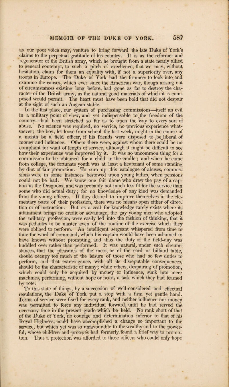 as our poor voice may, venture to bring forward the late Duke of York's claims to the perpetual gratitude of his country. It is as the reformer and regenerator of the British army, which he brought from a state nearly allied to general contempt, to such a pitch of excellence, that we may, without hesitation, claim for them an equality with, if not a superiority over, any troops in Europe. The Duke of York had the firmness to look into and examine the causes, which ever since the American war, though arising out of circumstances existing long before, had gone as far to destroy the cha¬ racter of the British army, as the natural good materials of which it is com¬ posed would permit. The heart must have been bold that did not despair at the sight of such an Augean stable. In the first place, our system of purchasing commissions—itself an evil in a military point of view, and yet indispensable to,dhe freedom of the country—had been stretched so far as to open the way to every sort of abuse. No science was required, no service, no previous experience what¬ soever ; the boy, let loose from school the last week, might in the course of a month be a field officer, if his friends were disposed to ;beBliberal of money and influence. Others there were, against whom there could be no complaint for want of length of service, although it might be difficult to see how their experience was improved by it. It was no uncommon thing for a commission to be obtained for a child in the cradle; and when he came from college, the fortunate youth was at least a lieutenant of some standing by dint of fair promotion. To sum up this catalogue of abuses, commis¬ sions were in some instances bestowed upon young ladies, when pensions could not be had. We know one fair dame who drew the pay of a cap¬ tain in the Dragoons, and was probably not much less fit for the service than some who did actual duty; for no knowledge of any kind was demanded from the young officers. If they desired to improve themselves in the ele¬ mentary parts of their profession, there was no means open either of direc¬ tion or of instruction. But as a zeal for knowledge rarely exists where its attainment brings no credit or advantage, the gay young men who adopted the military profession, were easily led into the fashion of thinking, that it was pedantry to be master even of the routine of the exercise which they were obliged to perform. An intelligent sergeant whispered from time to time the word of command, which his captain would have been ashamed to have known without prompting, and thus the duty of the field-day was huddled over rather than performed. It was natural, under such circum¬ stances, that the pleasures of the' mess, or of the card or billiard table, should occupy too much of the leisure of those who had so few duties to perform, and that extravagance, with all its disreputable consequences, should be the characteristic of many; while others, despairing of promotion, which could only be acquired by money or influence, sunk into mere machines, performing, without hope or heart, a task which they had learned by rote. To this state of things, by a succession of well-considered and effectual regulations, the Duke of York put a stop With a firm yet gentle hand. Terms of service were fixed for every rank, and neither influence nor money was permitted to force any individual forward, until he had served the necessary time in the present grade which he held. No rank short of that of the Duke of York, no courage and determination inferior to that of his Royal Highness, could have accomplished a change so important to the service, but which yet was so unfavourable to the wealthy and to the power¬ ful, whose children and proteges had formerly found a brief way to promo¬ tion. Thus a protection was afforded to those officers who could only hope