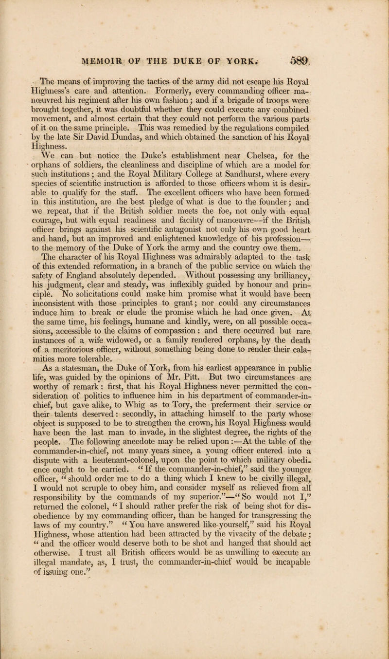 The means of improving the tactics of the army did not escape his Royal Highness’s care and attention. Formerly, every commanding officer ma¬ noeuvred his regiment after his own fashion; and if a brigade of troops were brought together, it was doubtful whether they could execute any combined movement, and almost certain that they could not perform the various parts of it on the same principle. This was remedied by the regulations compiled by the late Sir David Dundas, and which obtained the sanction of his Royal Highness. We can but notice the Duke’s establishment near Chelsea, for the orphans of soldiers, the cleanliness and discipline of which are a model for such institutions; and the Royal Military College at Sandhurst, where every species of scientific instruction is afforded to those officers whom it is desir¬ able to qualify for the staff. The excellent officers who have been formed in this institution, are the best pledge of what is due to the founder; and we repeat, that if the British soldier meets the foe, not only with equal courage, but with equal readiness and facility of manoeuvre—if the British officer brings against his scientific antagonist not only his own good heart and hand, but an improved and enlightened knowledge of his profession— to the memory of the Duke of York the army and the country owe them. The character of his Royal Highness was admirably adapted to the task of this extended reformation, in a branch of the public service on which the safety of England absolutely depended. Without possessing any brilliancy, his judgment, clear and steady, was inflexibly guided by honour and prin¬ ciple. No solicitations could make him promise what it would have been inconsistent with those principles to grant; nor could any circumstances induce him to break or elude the promise which he had once given. At the same time, his feelings, humane and kindly, were, on all possible occa¬ sions, accessible to the claims of compassion : and there occurred but rare instances of a wife widowed, or a family rendered orphans, by the death of a meritorious officer, without something being done to render their cala¬ mities more tolerable. As a statesman, the Duke of York, from his earliest appearance in public life, was guided by the opinions of Mr. Pitt. But two circumstances are worthy of remark: first, that his Royal Highness never permitted the con¬ sideration of politics to influence him in his department of commander-in¬ chief, but gave alike, to Whig as to Tory, the preferment their service or their talents deserved: secondly, in attaching himself to the party whose object is supposed to be to strengthen the crown, his Royal Highness would have been the last man to invade, in the slightest degree, the rights of the people. The following anecdote may be relied upon:—At the table of the commander-in-chief, not many years since, a young officer entered into a dispute with a lieutenant-colonel, upon the point to which military obedi¬ ence ought to be carried. “If the commander-in-chief,” said the younger officer, “ should order me to do a thing which I knew to be civilly illegal, I would not scruple to obey him, and consider myself as relieved from all responsibility by the commands of my superior.”—“So would not I,” returned the colonel, “ I should rather prefer the risk of being shot for dis¬ obedience by my commanding officer, than be hanged for transgressing the laws of my country.” “You have answered like yourself,” said his Royal Highness, whose attention had been attracted by the vivacity of the debate; “ and the officer would deserve both to be shot and hanged that should act otherwise. I trust all British officers would be as unwilling to execute an illegal mandate, as, I trust, the commander-in-chief would be incapable of issuing one.”