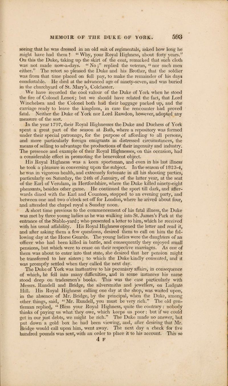 seeing that he was dressed in an old suit of regimentals, asked how long he might have had them ? “ Why, your Royal Highness, about forty years.” On this the Duke, taking up the skirt of the coat, remarked that such cloth was not made now-a-days. “ Noreplied the veteran, “ nor such men either,” The retort so pleased the Duke and his Brother, that the soldier was from that time placed on full pay, to make the remainder of his days comfortable. He died at the advanced age of ninety-seven, and was buried in the churchyard of St. Mary's, Colchester. We have recorded the cool valour of the Duke of York when he stood the fire of Colonel Lenox; but we should have related the fact, that Lord Winchelsea and the Colonel both had their baggage packed up, and the carriage ready to leave the kingdom, in case the rencounter had proved fatal. Neither the Duke of York nor Lord Rawdon, however, adopted any measure of the sort. In the year 1797, their Royal Highnesses the Duke and Duchess of York spent a great part of the season at Bath, where a repository was formed under their special patronage, for the purpose of affording to all persons, and more particularly foreign emigrants in distressed circumstances, the means of selling to advantage the productions of their ingenuity and industry. The presence and example of their Royal Highnesses, on this occasion, had a considerable effect in promoting the benevolent object. His Royal Highness was a keen sportsman, and even in his last illness he took a pleasure in conversing upon the subject. In the season of 1823-4, he was in vigorous health, and extremely fortunate in all his shooting parties, particularly on Saturday, the 24th of January, of the latter year, at the seat of the Earl of Verulam, in Hertfordshire, where the Duke killed ninety-eight pheasants, besides other game. He continued the sport till dark, and after¬ wards dined with the Earl and Countess, stopped to an evening party, and between one and two o’clock set off for London, where he arived about four, and attended the chapel royal a Sunday noon. A short time previous to the commencement of his fatal illness, the Duke was met by three young ladies as he was walking into St. James’s Park at the entrance of the Stable-yard; who presented a letter to him, which he received with his usual affability. His Royal Highness opened the letter and read it, and after asking them a few questions, desired them to call on him the fol¬ lowing day at the Horse Guards. The young ladies were the daughters of an officer who had been killed in battle, and consequently they enjoyed small pensions, but which were to cease on their respective marriages. As one of them was about to enter into that state, she desired that her pension might be transferred to her sisters; to which the Duke kindly consented, and it was promptly settled when they called the next day. The Duke of York was inattentive to his pecuniary affairs, in consequence of which, he fell into many difficulties, gnd in some instances his name stood deep on tradesmen’s books. This was the case particularly with Messrs. Rundell and Bridge, the silversmiths and jewellers, on Ludgate Hill. His Royal Highness calling one day at the shop, was waited upon, in the absence of Mr. Bridge, by the principal, when the Duke, among other things, said, “ Mr. Rundell, you must be very rich.” The old gen¬ tleman replied, “ Bless your Royal Highness, quite the contrary: nobody thinks of paying us what they owe, which keeps us poor : but if we could get in our just debts, we might be rich.” The Duke made no answer, but put down a gold box he had been viewing, and, after desiring that Mr. Bridge would call upon him, went away. The next day a check for five hundred pounds was sent, with an order to place it to his account. This so