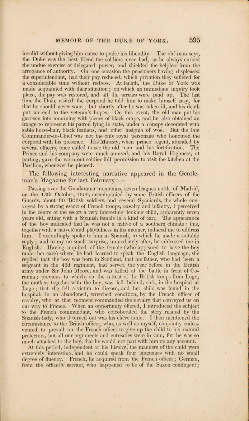 invalid without giving him cause to praise his liberality. The old man says, the Duke was the best friend the soldiers ever had, as he always curbed the undue exercise of delegated power, and shielded the helpless from the arrogance of authority. On one occasion the pensioners having displeased the superintendant, had their pay reduced, which privation they suffered for a considerable time without redress. At length, the Duke of York was made acquainted with their situation ; on which an immediate inquiry took place, the pay was restored, and all the arrears were paid up. The last time the Duke visited the corporal he told him to make himself easy, for that he should never want; but shortly after he was taken ill, and his death put an end to the veteran’s hopes. On this event, the old man put his garrison into mourning with pieces of black crape, and he also obtained an -image to represent his patron lying in state, under a canopy decorated with sable horse-hair, black feathers, and other insignia of woe. But the late Commander-in-Chief was not the only royal personage who honoured the corporal with his presence. His Majesty, when prince regent, attended by several officers, once called to see the old man and his fortification. The Prince and his company were much amused, and his Royal Highness, at parting, gave the worn-out soldier full permission to visit the kitchen at the Pavilion, whenever he pleased. The following interesting narrative appeared in the Gentle¬ man’s Magazine for last February :—- Passing over the Guadarama mountains, seven leagues north of Madrid, on the 13th October, 1809, accompanied by some British officers of the Guards, about 80 British soldiers, and several Spaniards, the whole con¬ voyed by a strong escort of French troops, cavalry and infantry, I perceived in the centre of the escort a very interesting looking child, apparently seven years old, sitting with a Spanish female in a kind of cart. The appearance of the boy indicated that he was not a native of a southern climate : this, together with a naivete and playfulness in his manner, induced me to address him. I accordingly spoke to him in Spanish, to which he made a suitable reply; and to my no small surprise, immediately after, he addressed me in English. Having inquired of the female (who appeared to have the boy under her care) where he had learned to speak the English language, she replied that the boy was bom in Scotland, that his father, who had been a sergeant in the 42d regiment, had served the year before in the British army under Sir John Moore, and was killed at the battle in front of Co¬ runna ; previous to which, on the retreat of the British troops from Lugo, the mother, together with the boy, was left behind, sick, in the hospital at Lugo; that she fell a victim to disease, and her child was found in the hospital, in an abandoned, wretched condition, by the French officer of cavalry, who at that moment commanded the cavalry that conveyed us on our way to France. When an opportunity offered, I introduced the subject to the French commandant, who corroborated the story related by the Spanish lady, who it turned out was his chhre amie. I then mentioned the circumstance to the British officer, who, as well as myself, conjointly endea¬ voured to prevail on the French officer to give up the child to his natural protectors, but all our arguments and entreaties were in vain, for he was so much attached to the boy, that he would not part with him on any account. At this period, independent of his history, the manners of the child were extremely interesting, and he could speak four languages with no small degree of fluency. French, he acquired from the French officer; German, from the officer’s servant, who happened to be of the Saxon contingent;