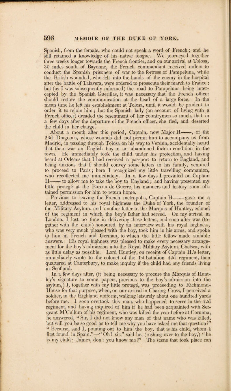 Spanish, from the female, who could not speak a word of French; and he still retained a knowledge of his native tongue. We journeyed together three weeks longer towards the French frontier, and on our arrival at Tolosa, 30 miles south of Bayonne, the French commandant received orders to conduct the Spanish prisoners of war to the fortress of Pampeluna, while the British wounded, who fell into the hands of the enemy in the hospital after the battle of Talavera, were ordered to prosecute their march to France ; but (as I was subsequently informed) the road to Pampeluna being inter¬ cepted by the Spanish Guerillas, it was necessary that the French officer should restore the communication at the head of a large force. In the mean time he left his establishment at Tolosa, until it would be prudent to order it to rejoin him; but the Spanish lady (on account of living with a French officer) dreaded the resentment of her countrymen so much, that in a few days after the departure of the French officer, she fled, and deserted the child in her charge. About a month after this period, Captain, now Major H-, of the 23d Dragoons, whose wounds did not permit him to accompany us from Madrid, in passing through Tolosa on his way to Verdun, accidentally heard that there was an English boy in an abandoned forlorn condition in the town. He immediately took the child under his protection, and having heard at Orleans that I had received a passport to return to England, and being anxious that I should convey some letters to his family, ventured to proceed to Paris; here I recognized my little travelling companion, who recollected me immediately. In a few days I prevailed on Captain H— — to allow me to take the boy to England; and having presented my little protege at the Bureau de Guerre, his manners and history soon ob¬ tained permission for him to return home. Previous to leaving the French metropolis, Captain H-gave me a letter, addressed to his royal highness the Duke of York, the founder of the Military Asylum, and another letter to the Marquis of Huntley, colonel of the regiment in which the boy’s father had served. On my arrival in London, I lost no time in delivering these letters, and soon after was (to¬ gether with the child) honoured by an interview with his royal highness, who was very much pleased with the boy, took him in his arms, and spoke to him in French and German, to which the little fellow made suitable answers. His royal highness was pleased to make every necessary arrange¬ ment for the boy’s admission into the Royal Military Asylum, Chelsea, with as little delay as possible. Lord Huntley, on receipt of Captain H.’s letter, immediately wrote to the colonel of the 1st battalion 42d regiment, then quartered at Canterbury, to make inquiry if the child had any friends living in Scotland. In a few days after, (it being necessary to procure the Marquis of Hunt¬ ley’s signature to some papers, previous to the boy’s admission into the asylum,) I, together with my little protege, was proceeding to Richmond- House for that purpose, when, on our arrival in Charing Cross, I perceived a soldier, in the Highland uniform, walking leisurely about one hundred yards before me. I soon overtook this man, who happened to serve in the 42d regiment, and having inquired of him if he had been acquainted with Ser¬ geant M’Cullum of his regiment, who was killed the year before at Corunna, he answered, “ Sir, I did not know any man of that name who was killed, but will you be so good as to tell me why you have asked me that question ?” (( Because, said I, pointing out to him the boy, that is his child, whom I first found in Spain.”—“ Oh! sir,” said he, (rushing over to the boy,) “ he is my child ; James, don’t you know me?” The scene that took place can