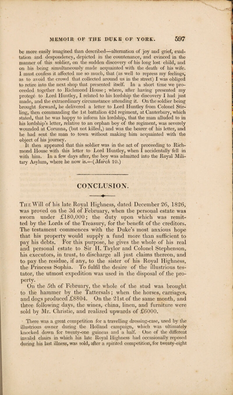 be more easily imagined than described—alternation of joy and grief, exul¬ tation and despondency, depicted in the countenance, and evinced in the manner of this soldier, on the sudden discovery of his long lost child, and on his being simultaneously made acquainted with the death of his wife. I must confess it affected me so much, that (as well to repress my feelings, as to avoid the crowd that collected around us in the street) I was obliged to retire into the next shop that presented itself. In a short time we pro¬ ceeded together to Richmond House; where, after having presented my protege to Lord Huntley, I related to his lordship the discovery I had just made, and the extraordinary circumstance attending it. On the soldier being brought forward, he delivered a letter to Lord Huntley from Colonel Stir¬ ling, then commanding the 1st battalion 42d regiment, at Canterbury, which stated, that he was happy to inform his lordship, that the man alluded to in his lordship’s letter, relative to an orphan boy of the regiment, was severely wounded at Corunna, (but not killed,) and was the bearer of his letter, and he had sent the man to town without making him acquainted with the object of his journey. It then appeared that this soldier was in the act of proceeding to Rich¬ mond House with this letter to Lord Huntley, when I accidentally fell in with him. In a few days after, the boy was admitted into the Royal Mili¬ tary Asylum, where he now is.—(March 10.) CONCLUSION. The Will of his late Royal Highness, dated December 26, 1826, was proved on the 3d of February, when the personal estate was sworn under £180,000; the duty upon which was remit¬ ted by the Lords of the Treasury, for the benefit of the creditors. The testament commences with the Duke’s most anxious hope that his property would supply a fund more than sufficient to pay his debts. For this purpose, he gives the whole of his real and personal estate to Sir H. Taylor and Colonel Stephenson, his executors, in trust, to discharge all just claims thereon, and to pay the residue, if any, to the sister of his Royal Highness, the Princess Sophia. To fulfil the desire of the illustrious tes¬ tator, the utmost expedition was used in the disposal of the pro¬ perty. On the 5th of February, the whole of the stud was brought to the hammer by the Tattersals; when the horses, carriages, and dogs produced £8804. On the 21st of the same month, and three following days, the wines, china, linen, and furniture were sold by Mr. Christie, and realized upwards of £6000. There was a great competition for a travelling dressing-case, used by the illustrious owner during the Holland campaign, which was ultimately knocked down for twenty-one guineas and a half. One of the different invalid chairs in which his late Royal Highness had occasionally reposed during his last illness, was sold, after a spirited competition, for twenty-eight