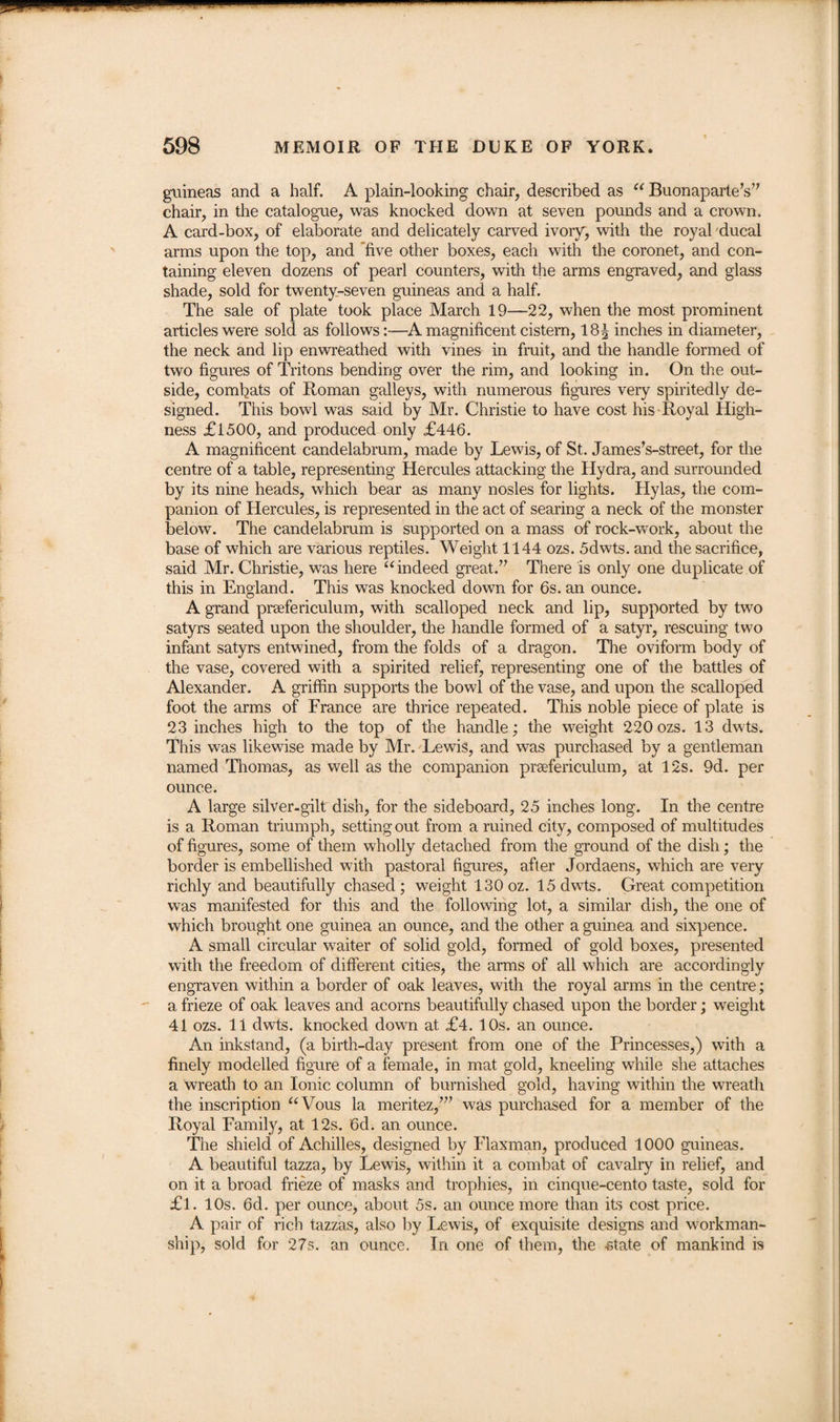 guineas and a half. A plain-looking chair, described as “ Buonaparte’s” chair, in the catalogue, was knocked down at seven pounds and a crown. A card-box, of elaborate and delicately carved ivory, with the royal ducal arms upon the top, and five other boxes, each with the coronet, and con¬ taining eleven dozens of pearl counters, with the arms engraved, and glass shade, sold for twenty-seven guineas and a half. The sale of plate took place March 19—22, when the most prominent articles were sold as follows:—A magnificent cistern, 18\ inches in diameter, the neck and lip enwreathed with vines in fruit, and the handle formed of two figures of Tritons bending over the rim, and looking in. On the out¬ side, comfiats of Roman galleys, with numerous figures very spiritedly de¬ signed. This bowl was said by Mr. Christie to have cost his Royal High¬ ness £1500, and produced only £446. A magnificent candelabrum, made by Lewis, of St. James’s-street, for the centre of a table, representing Hercules attacking the Hydra, and surrounded by its nine heads, which bear as many nosles for lights. Hylas, the com¬ panion of Hercules, is represented in the act of searing a neck of the monster below. The candelabrum is supported on a mass of rock-work, about the base of which are various reptiles. Weight 1144 ozs. 5dwts. and the sacrifice, said Mr. Christie, was here “indeed great.” There is only one duplicate of this in England. This was knocked down for 6s. an ounce. A grand prsefericulum, with scalloped neck and lip, supported by two satyrs seated upon the shoulder, the handle formed of a satyr, rescuing two infant satyrs entwined, from the folds of a dragon. The oviform body of the vase, covered with a spirited relief, representing one of the battles of Alexander. A griffin supports the bowl of the vase, and upon the scalloped foot the arms of France are thrice repeated. This noble piece of plate is 23 inches high to the top of the handle; the weight 220 ozs. 13 dwts. This was likewise made by Mr. Lewis, and was purchased by a gentleman named Thomas, as well as the companion prsefericulum, at 12s. 9d. per ounce. A large silver-gilt dish, for the sideboard, 25 inches long. In the centre is a Roman triumph, setting out from a ruined city, composed of multitudes of figures, some of them wholly detached from the ground of the dish; the border is embellished with pastoral figures, after Jordaens, which are very richly and beautifully chased; weight 130 oz. 15 dwts. Great competition was manifested for this and the following lot, a similar dish, the one of which brought one guinea an ounce, and the other a guinea and sixpence. A small circular waiter of solid gold, formed of gold boxes, presented with the freedom of different cities, the arms of all which are accordingly engraven within a border of oak leaves, with the royal arms in the centre; a frieze of oak leaves and acorns beautifully chased upon the border; weight 41 ozs. 11 dwts. knocked down at £4. 10s. an ounce. An inkstand, (a birth-day present from one of the Princesses,) with a finely modelled figure of a female, in mat gold, kneeling while she attaches a wreath to an Ionic column of burnished gold, having within the wreath the inscription “Vous la meritez,”’ was purchased for a member of the Royal Family, at 12s. 6d. an ounce. The shield of Achilles, designed by Flaxman, produced 1000 guineas. A beautiful tazza, by Lewis, within it a combat of cavalry in relief, and on it a broad frieze of masks and trophies, in cinque-cento taste, sold for £l. 10s. 6d. per ounce, about 5s. an ounce more than its cost price. A pair of rich tazzas, also by Lewis, of exquisite designs and workman¬ ship, sold for 27s. an ounce. In one of them, the state of mankind is