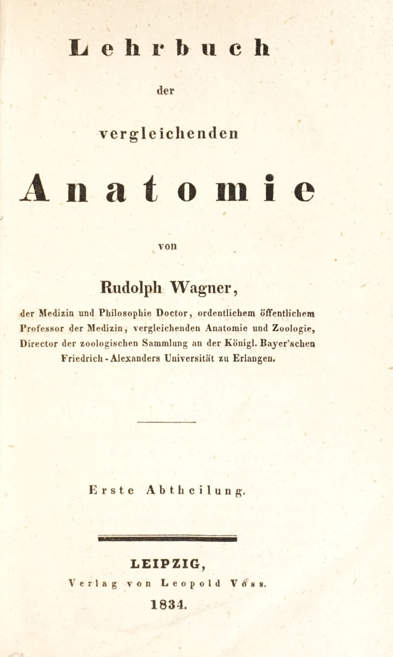 / Lehrbuch der vergleichenden A n a t o in i c > von Rudolph Wagner, der Medizin und Philosophie Doctor, ordentlichem öffentlichem Professor der Medizin, vergleichenden Anatomie und Zoologie, Director der zoologischen Sammlung an der Königl. Bayerischen Friedrich-Alexanders Universität zu Erlangen. Erste Abtheilung. LEIPZIG, Verlag von Leopold Voss. 1834.
