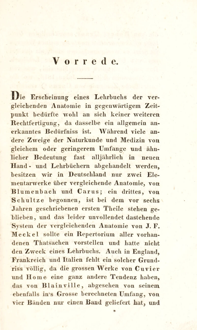 Vorrede. Die Erscheinung eines Lehrbuchs der ver- gleichenden Anatomie in gegenwärtigem Zeit¬ punkt bedürfte wohl an sich keiner weiteren Rechtfertigung, da dasselbe ein allgemein an¬ erkanntes Bedürfniss ist. Während viele an¬ dere Zweige der Naturkunde und Medizin von gleichem oder geringerem Umfange und ähn¬ licher Bedeutung fast alljährlich in neuen Hand - und Lehrbüchern abgehandelt werden, besitzen wir in Deutschland nur zwei Ele¬ mentarwerke über vergleichende Anatomie, von Bl umenbach und Carus; ein drittes, von Schultze begonnen, ist bei dem vor sechs Jahren geschriebenen ersten Theile stehen ge¬ blieben, und das leider unvollendet dastehende System der vergleichenden Anatomie von J. F. Meckel sollte ein Repertorium aller vorhan¬ denen Thatsachen vorstellen und hatte nicht den Zweck eines Lehrbuchs. Auch in England, Frankreich und Italien fehlt ein solcher Grund¬ riss völlig, da die grossen Werke von Cu vier und Home eine ganz andere Tendenz haben, das von Blainville, abgesehen von seinem ebenfalls in’s Grosse berechneten Umfang, von vier Bänden nur einen Band geliefert hat, und
