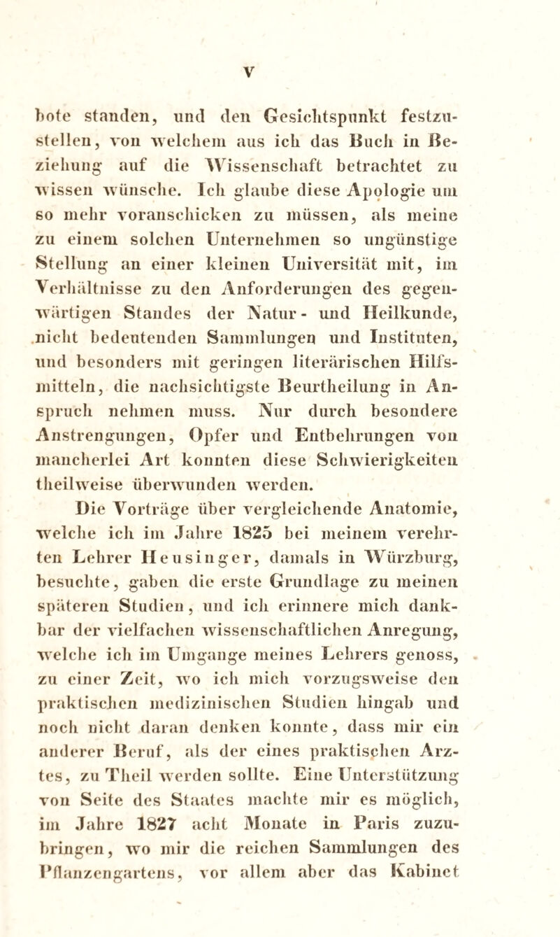 f hote standen, und den Gesichtspunkt festzu¬ stellen, von welchem aus ich das Buch in Be¬ ziehung auf die Wissenschaft betrachtet zu wissen wünsche. Ich glaube diese Apologie um so mehr voranschicken zu müssen, als meine zu einem solchen Unternehmen so ungünstige Stellung an einer kleinen Universität mit, im Verhältnisse zu den Anforderungen des gegen¬ wärtigen Standes der Natur- und Heilkunde, nicht bedeutenden Sammlungen und Instituten, und besonders mit geringen literärischen Hilfs¬ mitteln, die nachsichtigste Beurtheilung in An¬ spruch nehmen muss. Nur durch besondere Anstrengungen, Opfer und Entbehrungen von mancherlei Art konnten diese Schwierigkeiten theilweise überwunden werden. Die Vorträge über vergleichende Anatomie, welche ich im Jahre 1825 bei meinem verehr¬ ten Lehrer H e u s inger, damals in Würzburg, besuchte, gaben die erste Grundlage zu meinen späteren Studien , und ich erinnere mich dank¬ bar der vielfachen wissenschaftlichen Anregung, welche ich im Umgänge meines Lehrers genoss, zu einer Zeit, wo ich mich vorzugsweise den praktischen medizinischen Studien hingab und noch nicht daran denken konnte, dass mir ein anderer Beruf, als der eines praktischen Arz¬ tes, zu Theil werden sollte. Eine Unterstützung von Seite des Staates machte mir es möglich, im Jahre 1827 acht Monate in Paris zuzu¬ bringen, wo mir die reichen Sammlungen des Pflanzengartens, vor allem aber das Kabinet