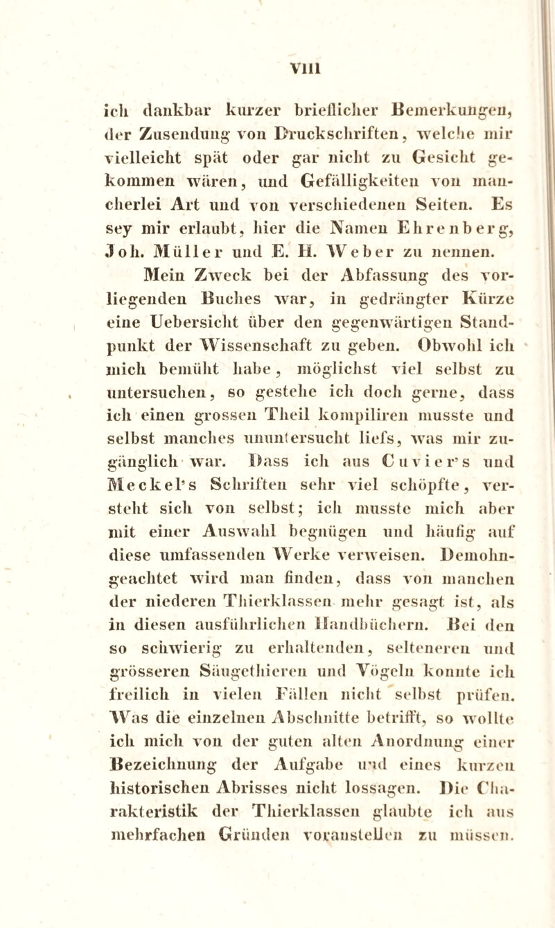 ich dankbar kurzer brieflicher Bemerkungen, der Zusendung von Druckschriften, welche mir vielleicht spät oder gar nicht zu Gesicht ge¬ kommen wären, und Gefälligkeiten von man¬ cherlei Art und von verschiedenen Seiten. Es sey mir erlaubt, hier die Namen Ehrenberg, Joh. Müller und E. H. Weber zu nennen. Mein Zweck bei der Abfassung des vor¬ liegenden Buches war, in gedrängter Kürze eine Uebersicht über den gegenwärtigen Stand¬ punkt der Wissenschaft zu geben. Obwohl ich mich bemüht habe, möglichst viel selbst zu untersuchen, so gestehe ich doch gerne, dass ich einen grossen Theil kompiliren musste und selbst manches ununtersucht liefs, was mir zu¬ gänglich war. Dass ich aus Cuvier’s und Meckel’s Schriften sehr viel schöpfte, ver¬ steht sich von selbst; ich musste mich aber mit einer Auswahl begnügen und häufig auf diese umfassenden Werke verweisen. Demohn- geachtet wird man finden, dass von manchen der niederen Thierklassen mehr gesagt ist, als in diesen ausführlichen Handbüchern. Bei den so schwierig zu erhaltenden, selteneren und grösseren Säugethieren und Vögeln konnte ich freilich in vielen Fällen nicht selbst prüfen. Was die einzelnen Abschnitte betrifft, so wollte ich mich von der guten alten Anordnung einer Bezeichnung der Aufgabe und eines kurzen historischen Abrisses nicht lossagen. Die Cha¬ rakteristik der Thierklassen glaubte ich aus mehrfachen Gründen voranstellen zu müssen.