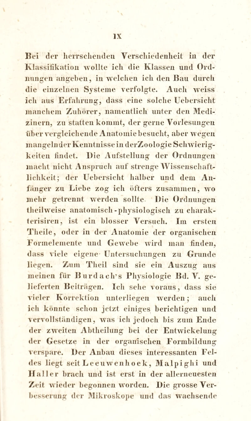 \ IX Bei der herrschenden Verschiedenheit in der Klassifikation wollte ich die Klassen und Ord¬ nungen angeben, in welchen ich den Bau durch die einzelnen Systeme verfolgte. Auch weiss ich aus Erfahrung, dass eine solche Uebersicht manchem Zuhörer, namentlich unter den Medi- i zinern, zu statten kommt, der gerne Vorlesungen über vergleichende Anatomie besucht, aber wegen mangelnder Kenntnisse in derZoologie Schwierig¬ keiten findet. Die Aufstellung der Ordnungen macht nicht Anspruch auf strenge Wissenschaft¬ lichkeit; der Uebersicht halber und dem An¬ fänger zu Liebe zog ich öfters zusammen, wo mehr getrennt werden sollte Die Ordnungen theilweise anatomisch-physiologisch zu eharak- terisiren, ist ein blosser Versuch. Im ersten Theile, oder in der Anatomie der organischen Formelemente und Gewebe wird man finden, dass viele eigene- Untersuchungen zu Grunde liegen. Zum Theil sind sie ein Auszug aus meinen für Burda ob’s Physiologie Bd. V. ge¬ lieferten Beiträgen. Ich sehe voraus, dass sie vieler Korrektion unterliegen werden; auch ich könnte schon jetzt einiges berichtigen und vervollständigen, was ich jedoch bis zum Ende der zweiten Abtheilung bei der EntAvickelung der Gesetze in der organischen Formbildung verspüre. Der Anbau dieses interessanten Fel¬ des liegt seit Leeuwenhoek, Malpighi und Haller brach und ist erst in der allerneuesten Zeit wieder begonnen worden. Die grosse Ver¬ besserung der Mikroskope und das wachsende