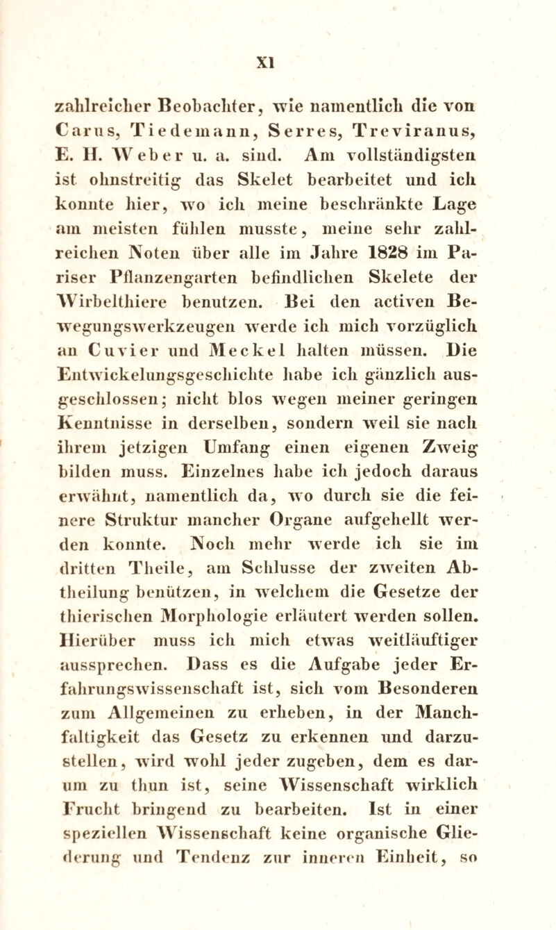 zahlreicher Beobachter, wie namentlich die von Carus, Tiedemann, Serres, Treviranus, E. H. Weber u. a. sind. Am vollständigsten ist ohnstreitig das Skelet bearbeitet und ich konnte hier, wo ich meine beschränkte Lage am meisten fühlen musste, meine sehr zahl¬ reichen Noten über alle im Jahre 1828 im Pa¬ riser Pflanzengarten befindlichen Skelete der Wirbelthiere benutzen. Bei den activen Be¬ wegungswerkzeugen werde ich mich vorzüglich an Cu vier und Meckel halten müssen. Die Entwickelungsgeschichte habe ich gänzlich aus¬ geschlossen; nicht blos wegen meiner geringen Kenntnisse in derselben, sondern weil sie nach ihrem jetzigen Umfang einen eigenen Zweig bilden muss. Einzelnes habe ich jedoch daraus erwähnt, namentlich da, wo durch sie die fei¬ nere Struktur mancher Organe aufgehellt wer¬ den konnte. Noch mehr werde ich sie im dritten Theile, am Schlüsse der zweiten Ab¬ theilung benützen, in welchem die Gesetze der thierischen Morphologie erläutert werden sollen. Hierüber muss ich mich etwas weitläuftiger aussprechen. Dass es die Aufgabe jeder Er¬ fahrungswissenschaft ist, sich vom Besonderen zum Allgemeinen zu erheben, in der Manch- faltigkeit das Gesetz zu erkennen und darzu¬ stellen, wird wohl jeder zugeben, dem es dar¬ um zu thun ist, seine Wissenschaft wirklich Frucht bringend zu bearbeiten. Ist in einer speziellen Wissenschaft keine organische Glie¬ derung und Tendenz zur inneren Einheit, so