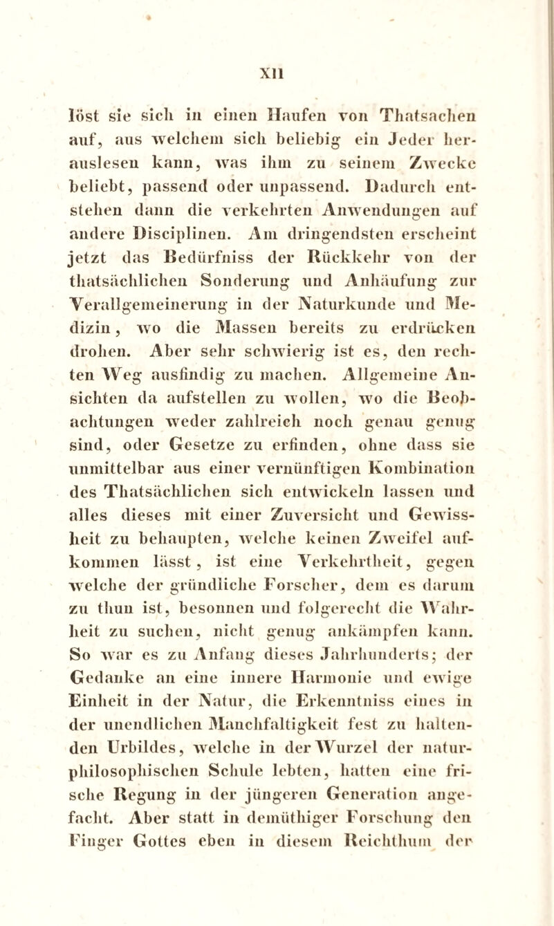 ♦ löst sie sicli in einen Haufen von Thatsachen auf, aus welchem sicli beliebig ein Jeder her¬ aus! eseu kann, was ihm zu seinem Zwecke beliebt, passend oder unpassend. Dadurch ent¬ stehen dann die verkehrten Anwendungen auf andere Disciplinen. Am dringendsten erscheint jetzt das Bedürfniss der Rückkehr von der thatsächlichen Sonderung und Anhäufung zur Verallgemeinerung in der Naturkunde und Me¬ dizin , wo die Massen bereits zu erdrücken drohen. Aber sehr schwierig ist es, den rech¬ ten Weg ausfindig zu machen. Allgemeine An¬ sichten da aufstellen zu wollen, wo die Beob¬ achtungen weder zahlreich noch genau genug sind, oder Gesetze zu erfinden, ohne dass sie unmittelbar aus einer vernünftigen Kombination des Thatsächlichen sich entwickeln lassen und alles dieses mit einer Zuversicht und Gewiss¬ heit zu behaupten, welche keinen Zweifel auf- kommen lässt, ist eine Verkehrtheit, gegen welche der gründliche Forscher, dem es darum zu thuu ist, besonnen und folgerecht die Wahr¬ heit zu suchen, nicht genug ankämpfen kann. So war es zu Anfang dieses Jahrhunderts; der Gedanke an eine innere Harmonie und ewige Einheit in der Natur, die Erkenntniss eines in der unendlichen Manchfaltigkeit fest zu halten¬ den Urbildes, welche in der Wurzel der natur- philosophischen Schule lebten, hatten eine fri¬ sche Regung in der jüngeren Generation ange¬ facht. Aber statt in demüthiger Forschung den Finger Gottes eben in diesem Reichthum der