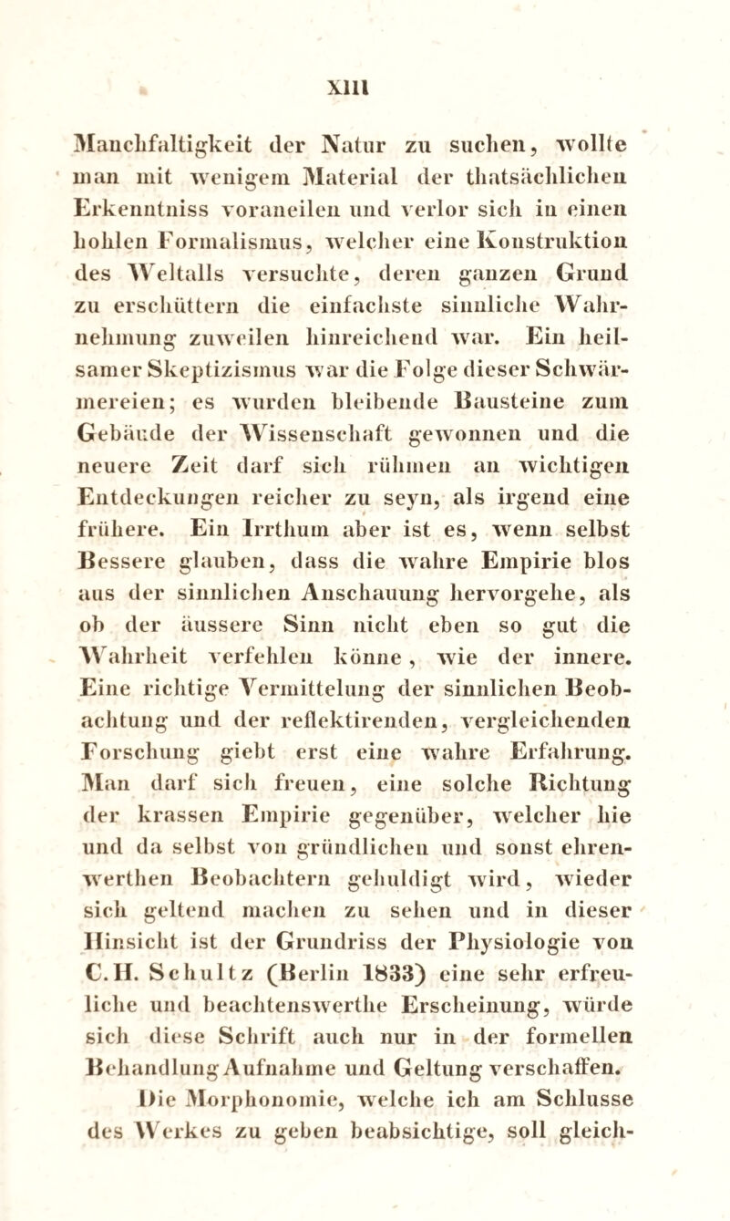 Manchfaltigkeit der Natur zu suchen, wollte man mit wenigem Material der tatsächlichen. Erkenntniss voraueilen und verlor sich in einen hohlen Formalismus, welcher eine Konstruktion des Weltalls versuchte, deren ganzen Grund zu erschüttern die einfachste sinnliche Wahr¬ nehmung zuweilen hinreichend war. Ein heil¬ samer Skeptizismus war die Folge dieser Schwär¬ mereien; es wurden bleibende Bausteine zum Gebäude der Wissenschaft gewonnen und die neuere Zeit darf sich rühmen an wichtigen Entdeckungen reicher zu seyn, als irgend eine _ * frühere. Ein Irrthum aber ist es, wenn selbst Bessere glauben, dass die wahre Empirie blos if aus der sinnlichen Anschauung hervorgehe, als ob der äussere Sinn nicht eben so gut die Wahrheit verfehlen könne , wie der innere. Eine richtige Vermittelung der sinnlichen Beob¬ achtung und der reflektirenden, vergleichenden Forschung giebt erst eine wahre Erfahrung. Man darf sich freuen, eine solche Richtung der krassen Empirie gegenüber, welcher hie und da selbst von gründlichen und sonst ehren- werthen Beobachtern gehuldigt wird, wieder sich geltend machen zu sehen und in dieser H insicht ist der Grundriss der Physiologie von C.H. Schultz (Berlin 1833) eine sehr erfreu¬ liche und beachtenswerthe Erscheinung, würde sich diese Schrift auch nur in der formellen Behandlung Aufnahme und Geltung verschaffen. Die Morphonomie, welche ich am Schlüsse des Werkes zu geben beabsichtige, soll gleich-