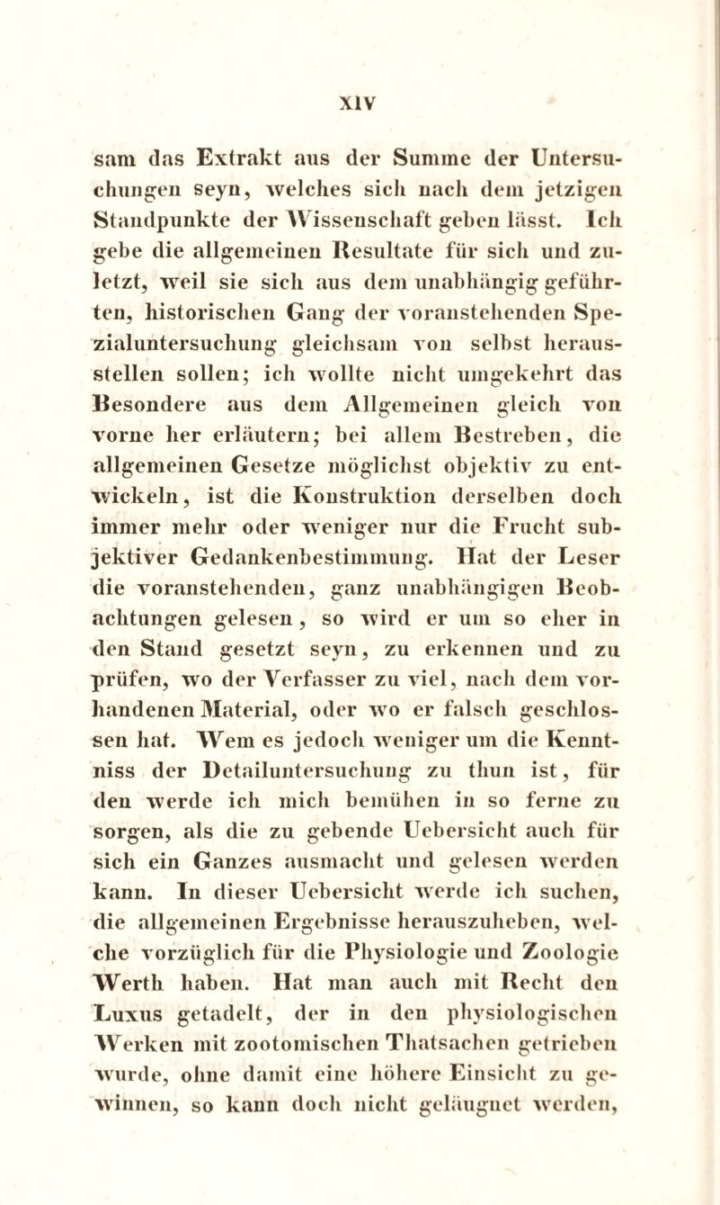 sam das Extrakt aus der Summe der Untersu¬ chungen seyn, welches sicli nach dem jetzigen Standpunkte der Wissenschaft geben lässt. Ich gebe die allgemeinen Resultate für sich und zu¬ letzt, weil sie sich aus dem unabhängig geführ¬ ten, historischen Gang der voranstehenden Spe¬ zialuntersuchung gleichsam von selbst heraus¬ steilen sollen; ich wollte nicht umgekehrt das Besondere aus dem Allgemeinen gleich von vorne her erläutern; bei allem Bestreben, die allgemeinen Gesetze möglichst objektiv zu ent¬ wickeln, ist die Konstruktion derselben doch immer mehr oder weniger nur die Frucht sub¬ jektiver Gedankenbestimmung. Hat der Leser die voranstehenden, ganz unabhängigen Beob¬ achtungen gelesen , so wird er um so eher in den Stand gesetzt seyn, zu erkennen und zu prüfen, wo der Verfasser zu viel, nach dem vor¬ handenen Material, oder wo er falsch geschlos¬ sen hat. Wem es jedoch weniger um die Kennt- niss der Detailuntersuchung zu thun ist, für den werde ich mich bemühen in so ferne zu sorgen, als die zu gebende Uebersieht auch für sich ein Ganzes ausmacht und gelesen werden kann, ln dieser Uebersieht werde ich suchen, die allgemeinen Ergebnisse herauszuheben, wel¬ che vorzüglich für die Physiologie und Zoologie Werth haben. Hat man auch mit Recht den Luxus getadelt, der in den physiologischen Werken mit zootomischen Thatsachen getrieben wurde, ohne damit eine höhere Einsicht zu ge¬ winnen, so kann doch nicht geläugnet werden,