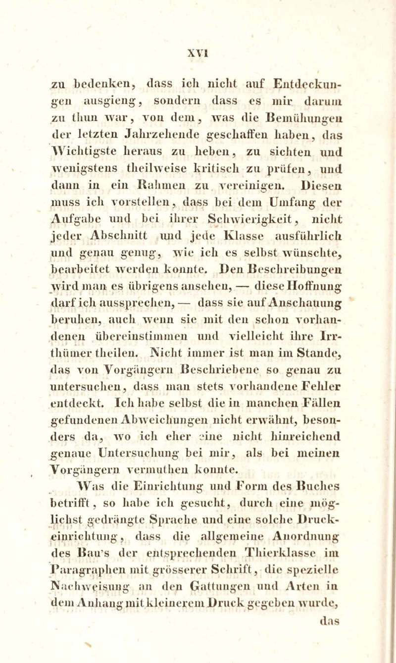 zu bedenken, dass ich nicht auf Entdeckun¬ gen ausgieng, sondern dass es mir darum zu thun war, von dem, was die Bemühungen der letzten Jahrzehende geschaffen haben, das Wichtigste heraus zu heben, zu sichten und wenigstens theilweise kritisch zu prüfen, und dann in ein Rahmen zu vereinigen. Diesen muss ich vorstellen, dass bei dem Umfang der Aufgabe und bei ihrer Schwierigkeit, nicht jeder Abschnitt und jede Klasse ausführlich und genau genug, wie ich es selbst wünschte, bearbeitet werden konnte. Den Beschreibungen wird man es übrigens ansehen,— diese Hoffnung darf ich aussprechen, — dass sie auf Anschauung beruhen, auch wenn sie mit den schon vorhan¬ denen übereinstimnien und vielleicht ihre Irr- thiimer theilen. Nicht immer ist man im Stande, das von Vorgängern Beschriebene so genau zu untersuchen, dass man stets vorhandene Fehler entdeckt. Ich habe selbst die in manchen Fällen gefundenen Abweichungen nicht erwähnt, beson¬ ders da, wo ich eher eine nicht hinreichend genaue Untersuchung bei mir, als bei meinen Vorgängern vermuthen konnte. W as die Einrichtung und Form des Buches betrifft, so habe ich gesucht, durch eine mög¬ lichst gedrängte Sprache und eine solche Druck¬ einrichtung , dass die allgemeine Anordnung des Bau s der entsprechenden Thierklasse im . i Paragraphen mit grösserer Schrift, die spezielle Nachweisuug an den Gattungen und Arten in dem Anhang mit kleinerem Druck gegeben wurde, das