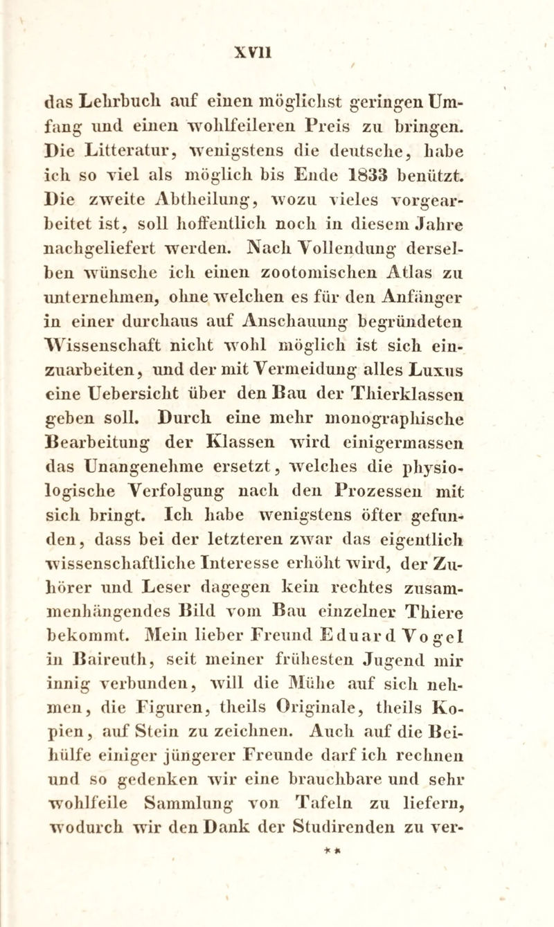 / das Lehrbuch auf einen möglichst geringen Um¬ fang und einen ‘wohlfeileren Preis zu bringen. Die Litteratur, wenigstens die deutsche, habe ich so viel als möglich bis Ende 1833 benützt. Die zweite Abtheilung, wozu vieles vorgear¬ beitet ist, soll hoffentlich noch in diesem Jahre nachgeliefert werden. Nach Yollendung dersel¬ ben wünsche ich einen zootomischen Atlas zu unternehmen, ohne welchen es für den Anfänger in einer durchaus auf Anschauung begründeten Wissenschaft nicht wohl möglich ist sich ein¬ zuarbeiten, und der mit Vermeidung alles Luxus eine Uebersiclit über den Bau der Thierklassen geben soll. Durch eine mehr monographische Bearbeitung der Klassen wird einigermassen das Unangenehme ersetzt, welches die physio¬ logische Verfolgung nach den Prozessen mit sich bringt. Ich habe wenigstens öfter gefun¬ den, dass bei der letzteren zwar das eigentlich wissenschaftliche Interesse erhöht wird, der Zu¬ hörer und Leser dagegen kein rechtes zusam¬ menhängendes Bild vom Bau einzelner Thiere bekommt. Mein lieber Freund Eduard Vogel in Baireuth, seit meiner frühesten Jugend mir innig verbunden, will die Mühe «auf sicli neh¬ men, die Figuren, theils Originale, theils Ko¬ pien , auf Stein zu zeichnen. Auch auf die Bei¬ hülfe einiger jüngerer Freunde darf ich rechnen und so gedenken wir eine brauchbare und sehr wohlfeile Sammlung von Tafeln zu liefern, wodurch wir den Dank der Studirenden zu ver-