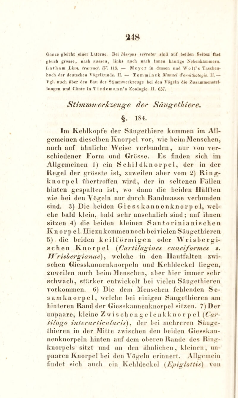 Ganze gleicht einer Laterne. Bei Mergus serrntor sind auf beiden Seiten fast gleich grosse, nach aussen, links auch nach innen häutige Nebenkanunern. Latliam Linn. transact. IV. 118. — Meyer in dessen und Wolfs Taschen¬ buch der deutschen Vogelkunde. II. — Temminck Manuel d'Ornithologie. II.— Vgl. auch über den Bau der Stimniwerkzeuge bei den Vögeln die Zusammenstel¬ lungen und Citate in Tiedemann’s Zoologie. II. 637. Stimmtverlebenge der S äug et hier e. §. 184. Im Kehlkopfe der Säugetliiere kommen im All¬ gemeinen dieselben Knorpel vor, Avie beim Menschen, auch auf ähnliche Weise verbunden, nur A on ver¬ schiedener Form und Grösse. Es finden sich im Allgemeinen 1) ein Schildknorpel, der in der Kegel der grösste ist, zmveilen aber vom 2) Ring- knorpel übertroffen wird, der in seltenen Fällen hinten gespalten ist, avo dann die beiden Hälften Avie hei den Vögeln nur durch Bandmasse verbunden sind. 3) Die beiden Giesskannenknorpel, wel¬ che bald klein, bald sehr ansehnlich sind; auf ihnen sitzen 4) die beiden kleinen Santorinianischen Knorp el. Iliezu kommennock hei vielen Säugethieren 5) die beiden keilförmigen oder Wrisbergi- sehen Knorpel (Cartilagines cuneiformes s. JVrishergianae), welche in den Ilautfalten zwi¬ schen Giesskannenknorpeln und Kehldeckel liegen, zuweilen auch heim Menschen, aber hier immer seh¬ schwach, stärker entwickelt hei vielen Säugethieren Vorkommen, ö) Die dem Menschen fehlenden Sc- samknorpel, welche hei einigen Säugethieren am hinteren Rand der Giesskanncnknorpcl sitzen. 7) Der unpaare, kleine Z wi s ch e n ge 1 e n k k n o r p c 1 (Car- tilago interarticularis), der bei mehreren Säuge¬ thieren in der Mitte zwischen den beiden Giesskan¬ nenknorpeln hinten auf dem oberen Rande des Ring¬ knorpels sitzt und an den ähnlichen, kleinen, un- paaren Knorpel bei den Vögeln erinnert. Allgemein findet sich auch ein Kehldeckel {Epiglottis) von