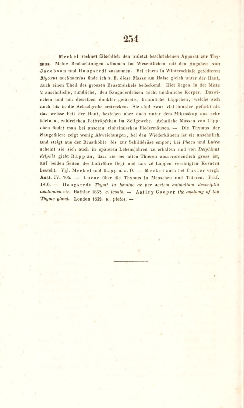Meckel rechnet fälschlich den zuletzt beschriebenen Apparat zur Thy* imis. Meine Beobachtungen stimmen im Wesentlichen mit den Angaben von Jacobson und Haugstedt zusammen. Bei einem in Winterschlafe getödteten Myoxus avellanariiLS finde ich z. B. diese Masse am Halse gleich unter der Haut, auch einen Theil des grossen Brustmuskels bedeckend. Hier liegen in der Mitte 2 ansehnliche, rundliche, den Saugaderdrüsen nicht unähnliche Körper. Dazwi¬ schen und um dieselben dunkler gefärbte, bräunliche Läppchen, welche sich auch bis in die Achselgrube erstrecken. Sie sind zwar viel dunkler gefärbt als das weisse Fett der Haut, bestehen aber doch unter dem Mikroskop aus sehr kleinen, zahlreichen Fetttröpfchen im Zellgewebe. Aehnliche Massen von Läpp¬ chen findet man bei unseren einheimischen Fledermäusen. — Die Thymus der Säugethiere zeigt wenig Abweichungen, bei den Wiederkäuern ist sie ansehnlich und steigt aus der Brusthöhle bis zur Schilddrüse empor; bei Plioca und Lnlra scheint sie sich auch in späteren Lebensjahren zu erhalten und von Delphinus delphis giebt Rapp an, dass sie bei alten Thieren ausserordentlich gross ist, auf beiden Seiten der Luftröhre liegt und aus zu Lappen vereinigten Körnern besteht. Vgl. Meckel und Piapp a. a. 0. — Meckel auch bei Cu vier vergl. Anat. IV. 705. — Lucae über die Thymus in Menschen und Thieren. Frkf. 1810. — Haugstedt Thymi in liomine ac per Seriem animalium descriptio anatomica etc. Kafniae 1832. c. iconib. — AstleyCooper thc anatomy of the Tlujme yland. London 1832. w. plates. —