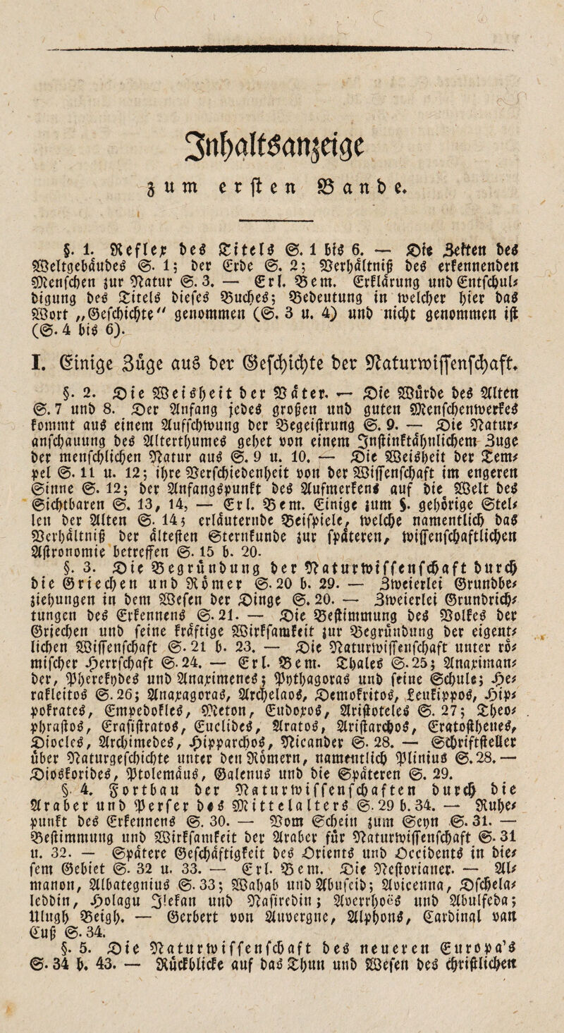 ■ . - 7- -- •  ; ' 3nbaltgan|etge $ u m erften 85 a tt b *♦ §. 1. SHefleje beg 0. 1 big 6. — &ie Selten beg 5ß5eltcjcbdut>e^ 0. l; ber ©rbe 0. 2; ^25erI;dCtnt# beg erfennenben gfterifcben jur Statur @.3. — (Erb 35ent, ©rflarung unb©ntfcbul* bigung beg Srttelö biefeg 35ucbeg; 35ebeutung in toelcber hier bag Sort „©efcbicbte genommen (©. 3 u. 4) unb nicht genommen i|i (@. 4 big 6). I. (Einige Sücje au£ ber ©efd)td)te ber 9?atumiffenfd)aft §• 2. te SeUbeit ber 93 ater* — ^Dte Sürbe beg 2ttten @. 7 unb 8. £)er Anfang jebeg großen unb guten 9ttenfcbenh>erfeg fommt aug einem Sluffcbnmng ber 35egeitfrung @, 9. — £)ie Statur* önfd;auung beg 2l(tertbumeg gebet »on einem 3n(iinftdf)nltcbem 3uge ber menfcblicben Statur aug 0. 9 u. 10, f- £)ie Seigbeit ber £em* pel @. 11 u. 12; ihre Sjerfcbtebenbeit oon ber Sötffenfc^aft im engeren @ittne 0. 12; ber Slnfanggpunft beg Slufmerleng auf bie Seit beg ©icbtbarett @, 13, 14, — (Erl. 35em. (Einige jurn §. geborige @tel* len ber 2llten 0. 145 erlduternbe 35eifpiele, trelche namentlich ba$ 93erbdltni§ ber alteren ©ternfunbe jur fpdteren, ttnffenfchaftlicben Sljlronomte betreffen ©. 15 b, 20. §. 3. <Die 35egrünbuug ber Staturtuiffenfchaft burch bie ©riechen unb Corner 0.20 b. 29. — Stoeierlei ©ruubbe* Siebungen in bem Sefen ber £)inge @. 20. —* 3toeierlei ©runbrich* tungen beg ©rfenncng @.21. — £)ie 35e(timmung beg SSolfe^ ber ©riechen unb feine fraftige SirFfamfett jur 35egrünbung ber eigene lieben StjTenfcbaft 0.21 b- 23. — <$ie Statumijfaifcbaft unter ro* mifeber ^errfebaft @-24. — ©rl. 35ent. £baleg 0.25; Slnariman* ber, $berefo&eg unb Slnajcimeneg; ^otbagorao unb feine @chuU; £e/ rafleitog 0.26; Slnajcagoraö, Slrcbelaog, £)cmofritog, Eeuftppog, 4>ij>* ^ofrateg, ©mpebofleg, Sfteton, ©itbojeog, Sirifioteleg @. 27; £l>eo* t?bra|log, ©rafijlratog, ©ucltbeg, Slratog, Slriflarcbog, ©ratoftbeueg, £>iocleg, 2lrcl)tntebeg, £ipparcbog, Sttcanber @.28. — ©chriftfieller über Staturgefcbicbte unter Den kontern, namentlich $liniuö 0,28.— ^)iogforibeg, tptolemdu^, ©alenug unb bie @pacteren 0. 29. §. 4. §ortbau ber Staturtoiffenfcbaften burch hie Araber unb Werfer b#g fücittelalterg @. 29 b. 34. — $Rul>e* yunft beg ©rfenneng @. 30. — 3}otn ©cbeitt sunt @et)U @. 31. — 35e(iimmung unb Sirlfamfeit ber Araber für Staturunffenfcbaft @-31 lt. 32. — ©ydtere ©efebaftigfeit beg Ortentg unb öccibentg in bie* fern ©ebiet @. 32 u. 33. — ©rl 35em. &it Stejioriauer. — 211/ ntanoit, SUbategniug @.33; Sabab uubSfbufetb; Sloieenna, £)fchela* lebbin, J)olagu 3^Fan unb ^aftrebiu; Sloevrboeg unb Slbulfeba; Ulngl) 35eigl). — ©erbert oon Sluoergne, Sll^bong, ©arbinal oatl ©u§ @. 34. §. 5. £>t*e ^aturtuiffenfehaft beg neueren ©uroya’g 0.34 b. 43. — SXücfblitfe auf bag 2:1)«« unb Sefett beg chrifllichett